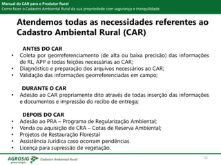 Manual do CAR para o Produtor Rural
Como fazer o Cadastro Ambiental Rural da sua propriedade com segurança e tranquilidade
ANTES DO CAR
• Coleta por georreferenciamento (de alta ou baixa precisão) das informações
de RL, APP e todas feições necessárias ao CAR;
• Diagnóstico e preparação dos arquivos necessários ao CAR;
• Validação das informações georreferenciadas em campo;
DURANTE O CAR
• Adesão ao CAR propriamente dito através de todas inserção das informações
e documentos e impressão do recibo de entrega;
DEPOIS DO CAR
• Adesão ao PRA – Programa de Regularização Ambiental;
• Venda ou aquisição de CRA – Cotas de Reserva Ambiental;
• Projetos de Restauração Florestal
• Assistência Jurídica caso ocorram pendências
• Licença para supressão de vegetação.
52
Atendemos todas as necessidades referentes ao
Cadastro Ambiental Rural (CAR)
 