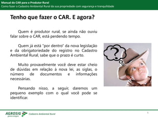 Tenho que fazer o CAR. E agora?
Manual do CAR para o Produtor Rural
Como fazer o Cadastro Ambiental Rural da sua propriedade com segurança e tranquilidade
Quem é produtor rural, se ainda não ouviu
falar sobre o CAR, está perdendo tempo.
Quem já está “por dentro” da nova legislação
e da obrigatoriedade do registro no Cadastro
Ambiental Rural, sabe que o prazo é curto.
Muito provavelmente você deve estar cheio
de dúvidas em relação à nova lei, as siglas, o
número de documentos e informações
necessárias.
Pensando nisso, a seguir, daremos um
pequeno exemplo com o qual você pode se
identificar.
6
 