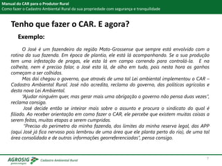 Tenho que fazer o CAR. E agora?
Exemplo:
Manual do CAR para o Produtor Rural
Como fazer o Cadastro Ambiental Rural da sua propriedade com segurança e tranquilidade
O José é um fazendeiro da região Mato-Grossense que sempre está envolvido com a
rotina da sua fazenda. Em época de plantio, ele está lá acompanhando. Se a sua produção
tem uma infestação de pragas, ele esta lá em campo correndo para controlá-la. E na
colheita, nem é preciso falar, o José esta lá, de olho em tudo, pois nesta hora os ganhos
começam a ser colhidos.
Mas daí chegou o governo, que através de uma tal Lei ambiental implementou o CAR –
Cadastro Ambiental Rural. José não acredita, reclama do governo, das políticas agrícolas e
desta nova Lei Ambiental.
“Ajudar ninguém quer, mas gerar mais uma obrigação o governo não pensa duas vezes”,
reclama consigo.
José decide então se inteirar mais sobre o assunto e procura o sindicato do qual é
filiado. Ao receber orientação em como fazer o CAR, ele percebe que existem muitas coisas a
serem feitas, muitas etapas a serem cumpridas.
“Preciso do perímetro da minha fazenda, dos limites da minha reserva legal, das APP
(aqui José já fica nervoso pois lembrou de uma área que ele planta perto do rio), de uma tal
área consolidada e de outras informações georreferenciadas”, pensa consigo.
7
 