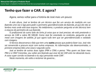 Tenho que fazer o CAR. E agora?
Manual do CAR para o Produtor Rural
Como fazer o Cadastro Ambiental Rural da sua propriedade com segurança e tranquilidade
Agora, vamos voltar para a história de José mais um pouco:
À esta altura, José se lembra de um técnico que fez um serviço de medição em sua
fazenda uma vez e liga para pedir o perímetro georreferenciado da fazenda, já que ele não se
lembra mais onde está esse arquivo. No telefonema, o produtor pergunta se ele (técnico) tem
o arquivo de perímetro da sua fazenda.
O profissional do outro lado da linha já avisa que se José precisar, ele está prestando o
serviço do CAR e cobra R$ 500,00. Como José foi orientado no sindicato, pergunta se ele
mexe com imagens de satélite, já que agora tudo tem que ser georreferenciado e validado
com imagens.
O técnico desconversa e fala que tem uma outra pessoa que poderia fazer isso. José não
sai convencido e procura orçar com outras empresas. As informações são desencontradas, a
primeira empresa fala uma coisa e segunda outra.
José se lembra de outras duas siglas (PRA e CRA) e pensa: “Mas quem vai fazer meu
PRA e o CRA? Caramba, vou voltar pra fazenda que esse tal de CAR está me deixando louco.
A coisa super corrida na fazenda e eu aqui pensando neste CAR”.
Neste momento, ele volta a reclamar do governo...
9
 