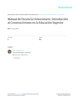 See	discussions,	stats,	and	author	profiles	for	this	publication	at:	https://www.researchgate.net/publication/234672807
Manual	de	Docencia	Universitaria:	Introducción
al	Constructivismo	en	la	Educación	Superior
Book	·	January	2006
CITATIONS
6
READS
642
1	author:
Edgar	Salgado	Garcia
Educational	Research	-	Costa	Rica
23	PUBLICATIONS			14	CITATIONS			
SEE	PROFILE
All	in-text	references	underlined	in	blue	are	linked	to	publications	on	ResearchGate,
letting	you	access	and	read	them	immediately.
Available	from:	Edgar	Salgado	Garcia
Retrieved	on:	29	September	2016
 