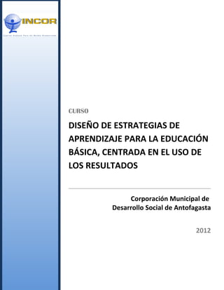 CURSO

DISEÑO DE ESTRATEGIAS DE
APRENDIZAJE PARA LA EDUCACIÓN
BÁSICA, CENTRADA EN EL USO DE
LOS RESULTADOS


              Corporación Municipal de
         Desarrollo Social de Antofagasta


                                    2012
 