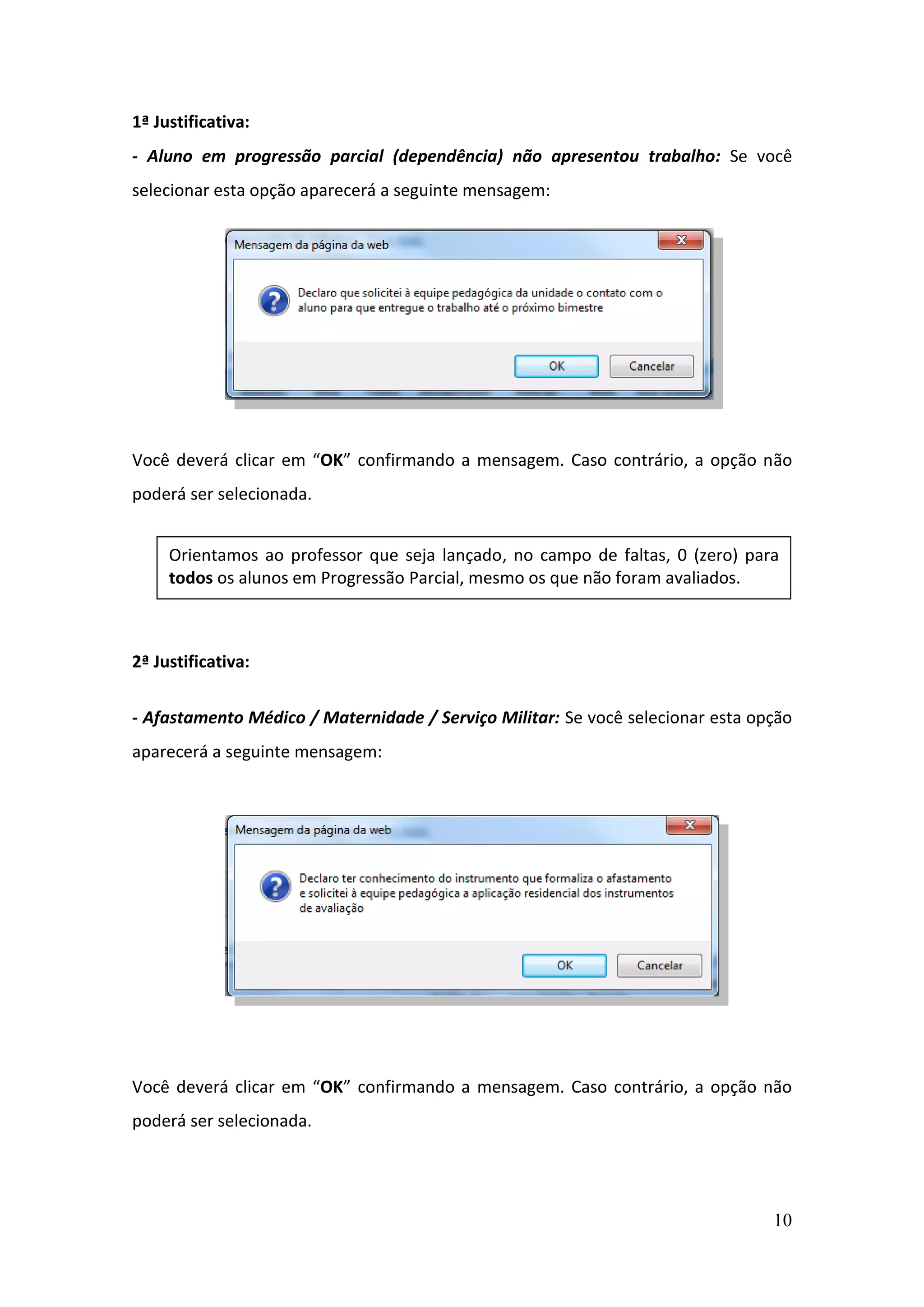 10
1ª Justificativa:
- Aluno em progressão parcial (dependência) não apresentou trabalho: Se você
selecionar esta opção aparecerá a seguinte mensagem:
Você deverá clicar em “OK” confirmando a mensagem. Caso contrário, a opção não
poderá ser selecionada.
2ª Justificativa:
- Afastamento Médico / Maternidade / Serviço Militar: Se você selecionar esta opção
aparecerá a seguinte mensagem:
Você deverá clicar em “OK” confirmando a mensagem. Caso contrário, a opção não
poderá ser selecionada.
Orientamos ao professor que seja lançado, no campo de faltas, 0 (zero) para
todos os alunos em Progressão Parcial, mesmo os que não foram avaliados.
 