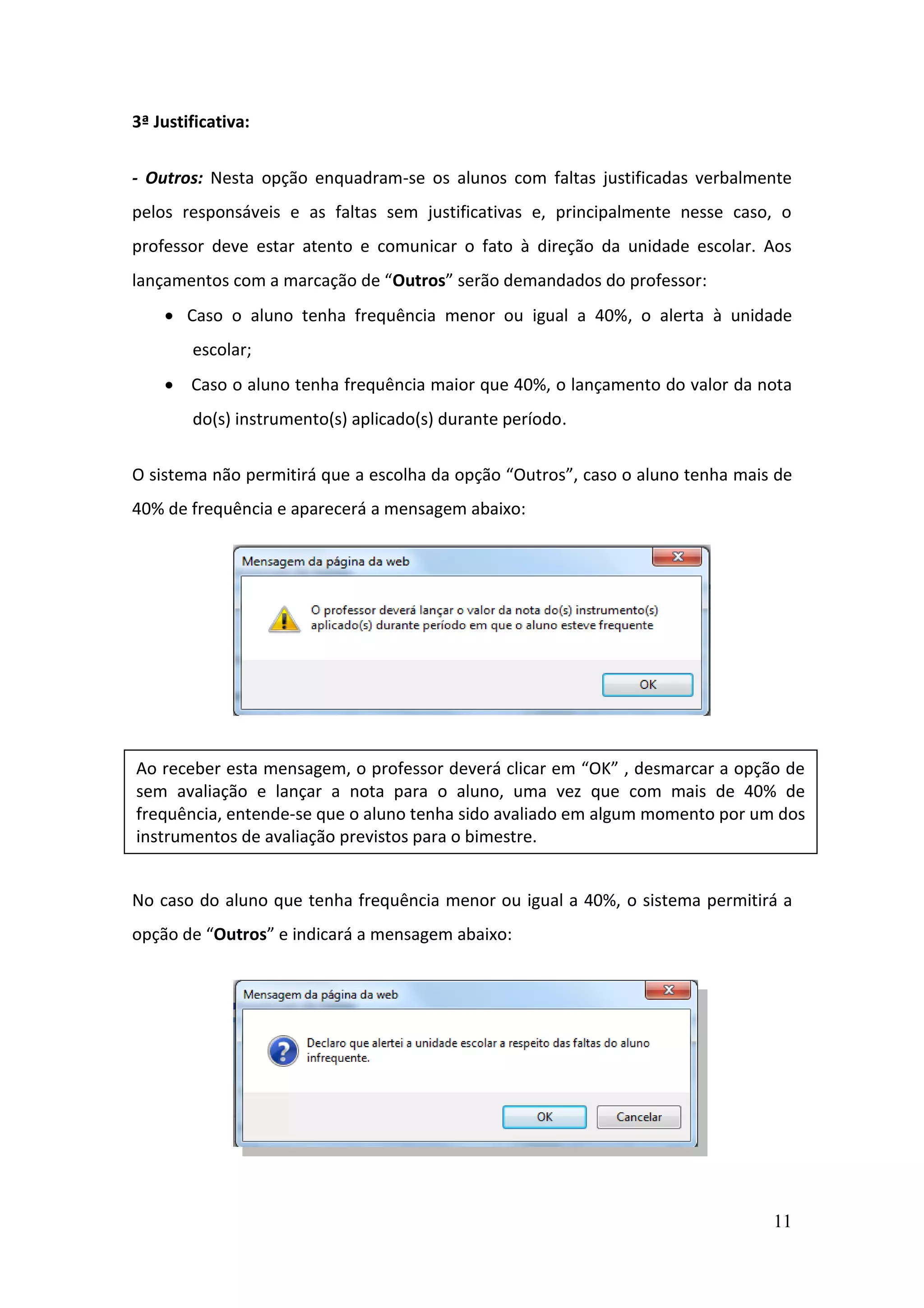 11
3ª Justificativa:
- Outros: Nesta opção enquadram-se os alunos com faltas justificadas verbalmente
pelos responsáveis e as faltas sem justificativas e, principalmente nesse caso, o
professor deve estar atento e comunicar o fato à direção da unidade escolar. Aos
lançamentos com a marcação de “Outros” serão demandados do professor:
 Caso o aluno tenha frequência menor ou igual a 40%, o alerta à unidade
escolar;
 Caso o aluno tenha frequência maior que 40%, o lançamento do valor da nota
do(s) instrumento(s) aplicado(s) durante período.
O sistema não permitirá que a escolha da opção “Outros”, caso o aluno tenha mais de
40% de frequência e aparecerá a mensagem abaixo:
No caso do aluno que tenha frequência menor ou igual a 40%, o sistema permitirá a
opção de “Outros” e indicará a mensagem abaixo:
Ao receber esta mensagem, o professor deverá clicar em “OK” , desmarcar a opção de
sem avaliação e lançar a nota para o aluno, uma vez que com mais de 40% de
frequência, entende-se que o aluno tenha sido avaliado em algum momento por um dos
instrumentos de avaliação previstos para o bimestre.
 