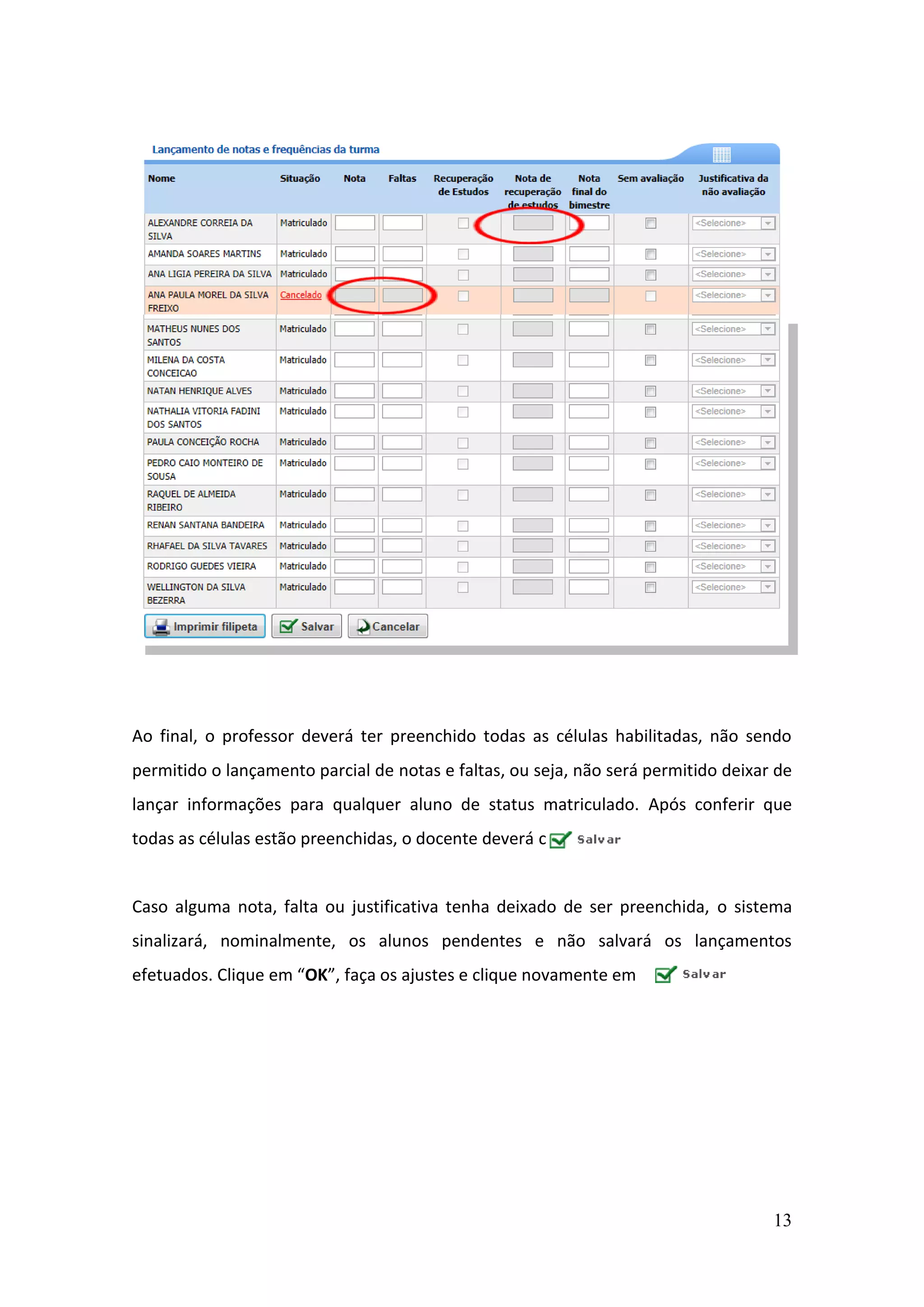 13
Ao final, o professor deverá ter preenchido todas as células habilitadas, não sendo
permitido o lançamento parcial de notas e faltas, ou seja, não será permitido deixar de
lançar informações para qualquer aluno de status matriculado. Após conferir que
todas as células estão preenchidas, o docente deverá clicar em .
Caso alguma nota, falta ou justificativa tenha deixado de ser preenchida, o sistema
sinalizará, nominalmente, os alunos pendentes e não salvará os lançamentos
efetuados. Clique em “OK”, faça os ajustes e clique novamente em .
 