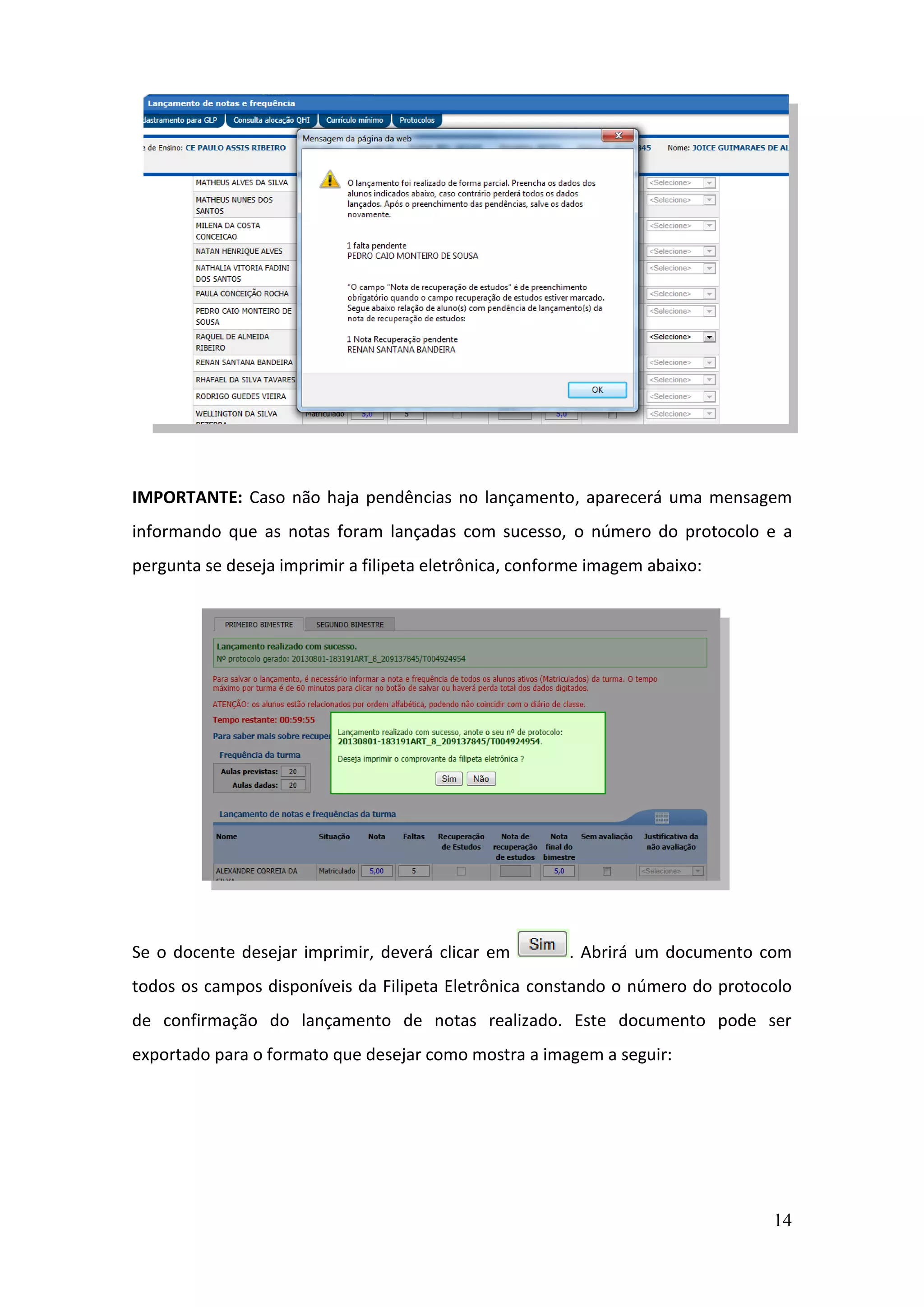 14
IMPORTANTE: Caso não haja pendências no lançamento, aparecerá uma mensagem
informando que as notas foram lançadas com sucesso, o número do protocolo e a
pergunta se deseja imprimir a filipeta eletrônica, conforme imagem abaixo:
Se o docente desejar imprimir, deverá clicar em . Abrirá um documento com
todos os campos disponíveis da Filipeta Eletrônica constando o número do protocolo
de confirmação do lançamento de notas realizado. Este documento pode ser
exportado para o formato que desejar como mostra a imagem a seguir:
 