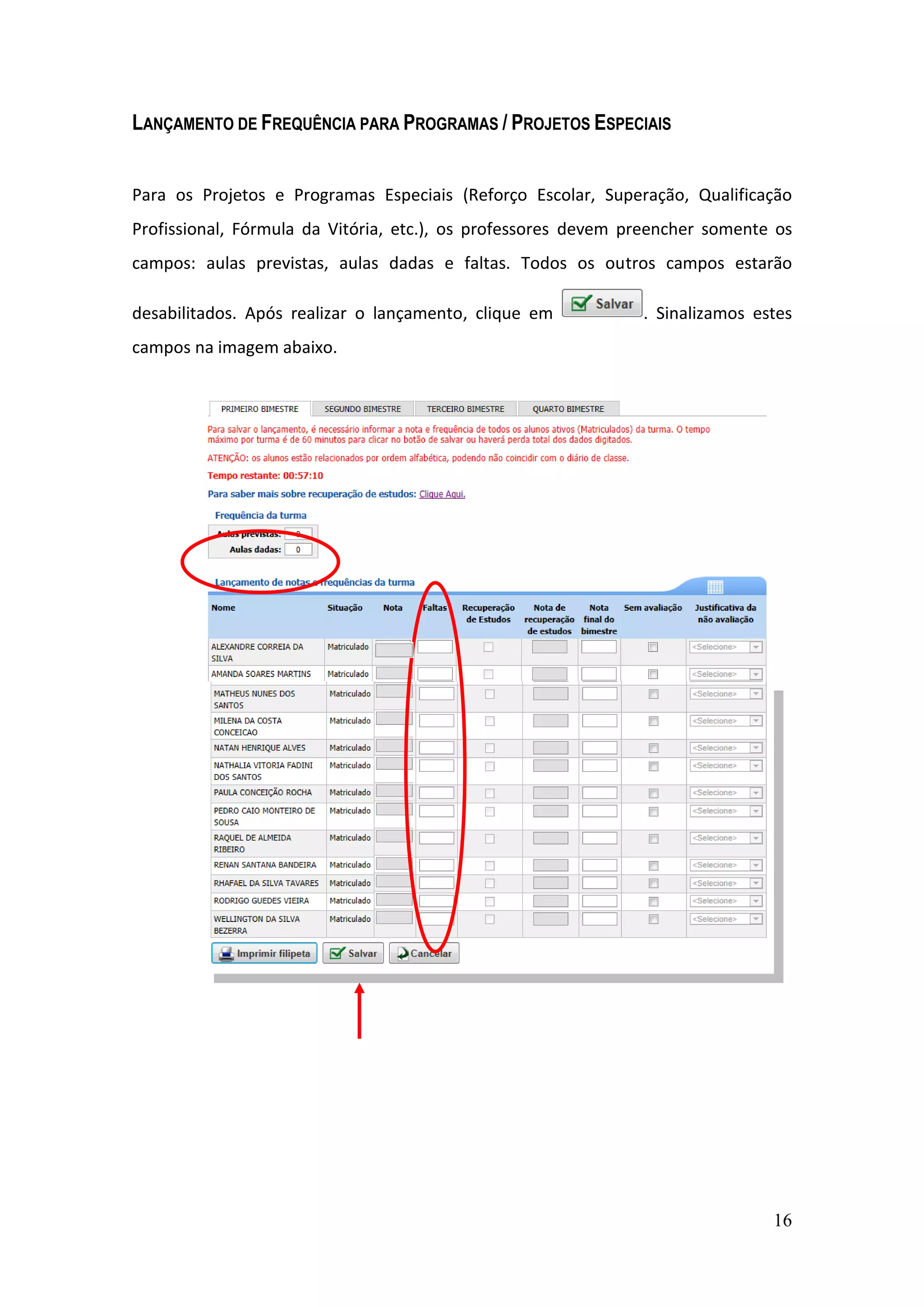 16
LANÇAMENTO DE FREQUÊNCIA PARA PROGRAMAS / PROJETOS ESPECIAIS
Para os Projetos e Programas Especiais (Reforço Escolar, Superação, Qualificação
Profissional, Fórmula da Vitória, etc.), os professores devem preencher somente os
campos: aulas previstas, aulas dadas e faltas. Todos os outros campos estarão
desabilitados. Após realizar o lançamento, clique em . Sinalizamos estes
campos na imagem abaixo.
 