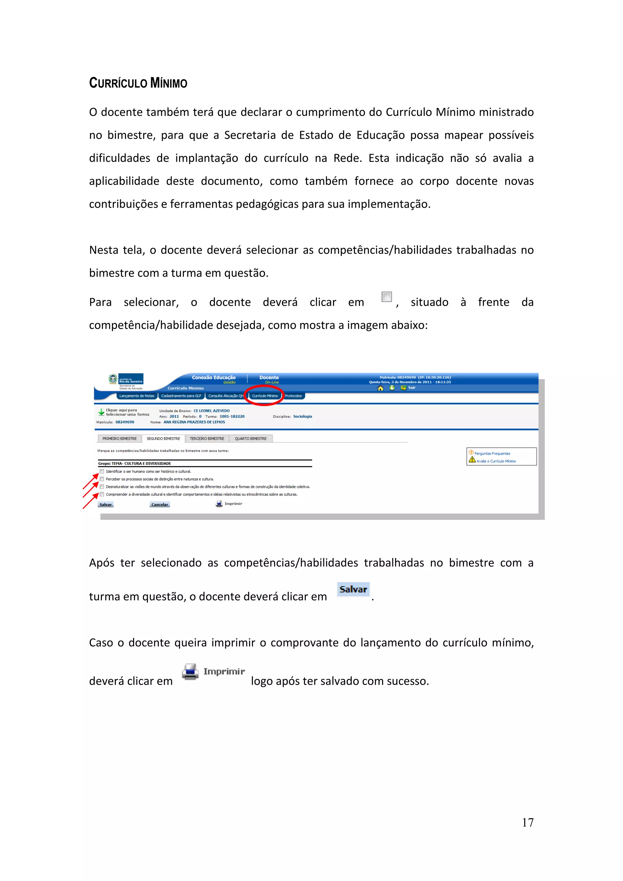 17
CURRÍCULO MÍNIMO
O docente também terá que declarar o cumprimento do Currículo Mínimo ministrado
no bimestre, para que a Secretaria de Estado de Educação possa mapear possíveis
dificuldades de implantação do currículo na Rede. Esta indicação não só avalia a
aplicabilidade deste documento, como também fornece ao corpo docente novas
contribuições e ferramentas pedagógicas para sua implementação.
Nesta tela, o docente deverá selecionar as competências/habilidades trabalhadas no
bimestre com a turma em questão.
Para selecionar, o docente deverá clicar em , situado à frente da
competência/habilidade desejada, como mostra a imagem abaixo:
Após ter selecionado as competências/habilidades trabalhadas no bimestre com a
turma em questão, o docente deverá clicar em .
Caso o docente queira imprimir o comprovante do lançamento do currículo mínimo,
deverá clicar em logo após ter salvado com sucesso.
 
