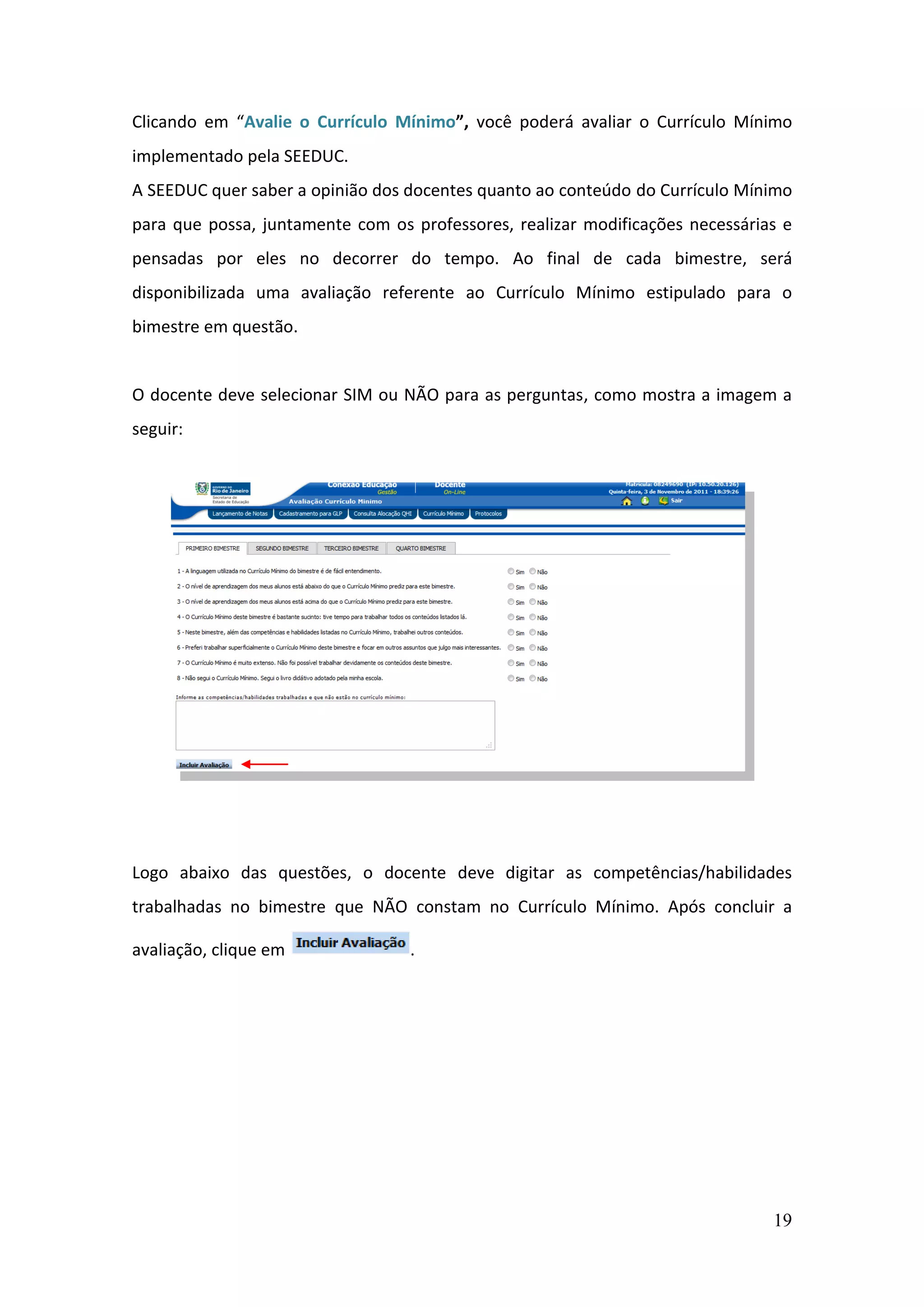 19
Clicando em “Avalie o Currículo Mínimo”, você poderá avaliar o Currículo Mínimo
implementado pela SEEDUC.
A SEEDUC quer saber a opinião dos docentes quanto ao conteúdo do Currículo Mínimo
para que possa, juntamente com os professores, realizar modificações necessárias e
pensadas por eles no decorrer do tempo. Ao final de cada bimestre, será
disponibilizada uma avaliação referente ao Currículo Mínimo estipulado para o
bimestre em questão.
O docente deve selecionar SIM ou NÃO para as perguntas, como mostra a imagem a
seguir:
Logo abaixo das questões, o docente deve digitar as competências/habilidades
trabalhadas no bimestre que NÃO constam no Currículo Mínimo. Após concluir a
avaliação, clique em .
 