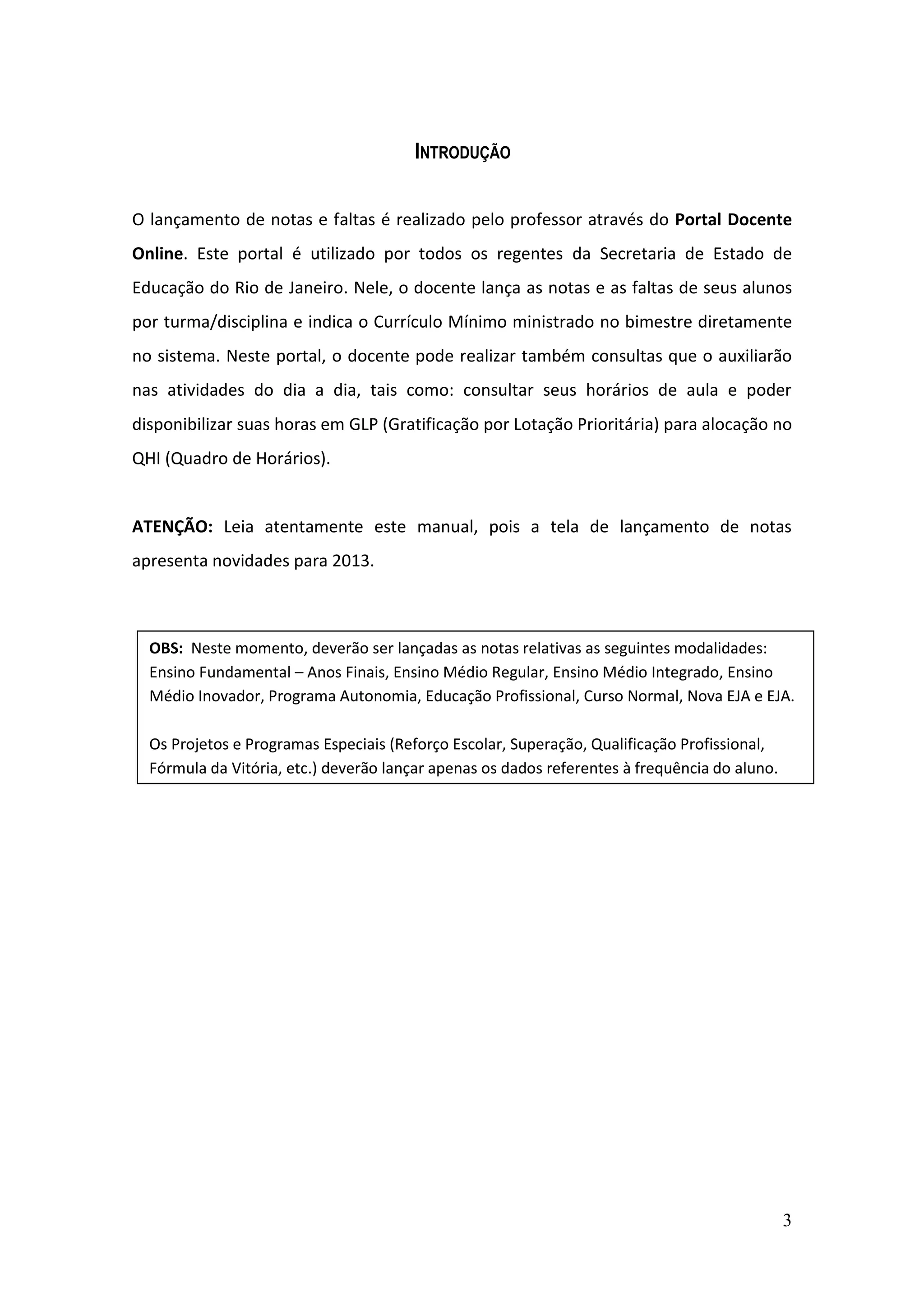3
INTRODUÇÃO
O lançamento de notas e faltas é realizado pelo professor através do Portal Docente
Online. Este portal é utilizado por todos os regentes da Secretaria de Estado de
Educação do Rio de Janeiro. Nele, o docente lança as notas e as faltas de seus alunos
por turma/disciplina e indica o Currículo Mínimo ministrado no bimestre diretamente
no sistema. Neste portal, o docente pode realizar também consultas que o auxiliarão
nas atividades do dia a dia, tais como: consultar seus horários de aula e poder
disponibilizar suas horas em GLP (Gratificação por Lotação Prioritária) para alocação no
QHI (Quadro de Horários).
ATENÇÃO: Leia atentamente este manual, pois a tela de lançamento de notas
apresenta novidades para 2013.
OBS: Neste momento, deverão ser lançadas as notas relativas as seguintes modalidades:
Ensino Fundamental – Anos Finais, Ensino Médio Regular, Ensino Médio Integrado, Ensino
Médio Inovador, Programa Autonomia, Educação Profissional, Curso Normal, Nova EJA e EJA.
Os Projetos e Programas Especiais (Reforço Escolar, Superação, Qualificação Profissional,
Fórmula da Vitória, etc.) deverão lançar apenas os dados referentes à frequência do aluno.
 