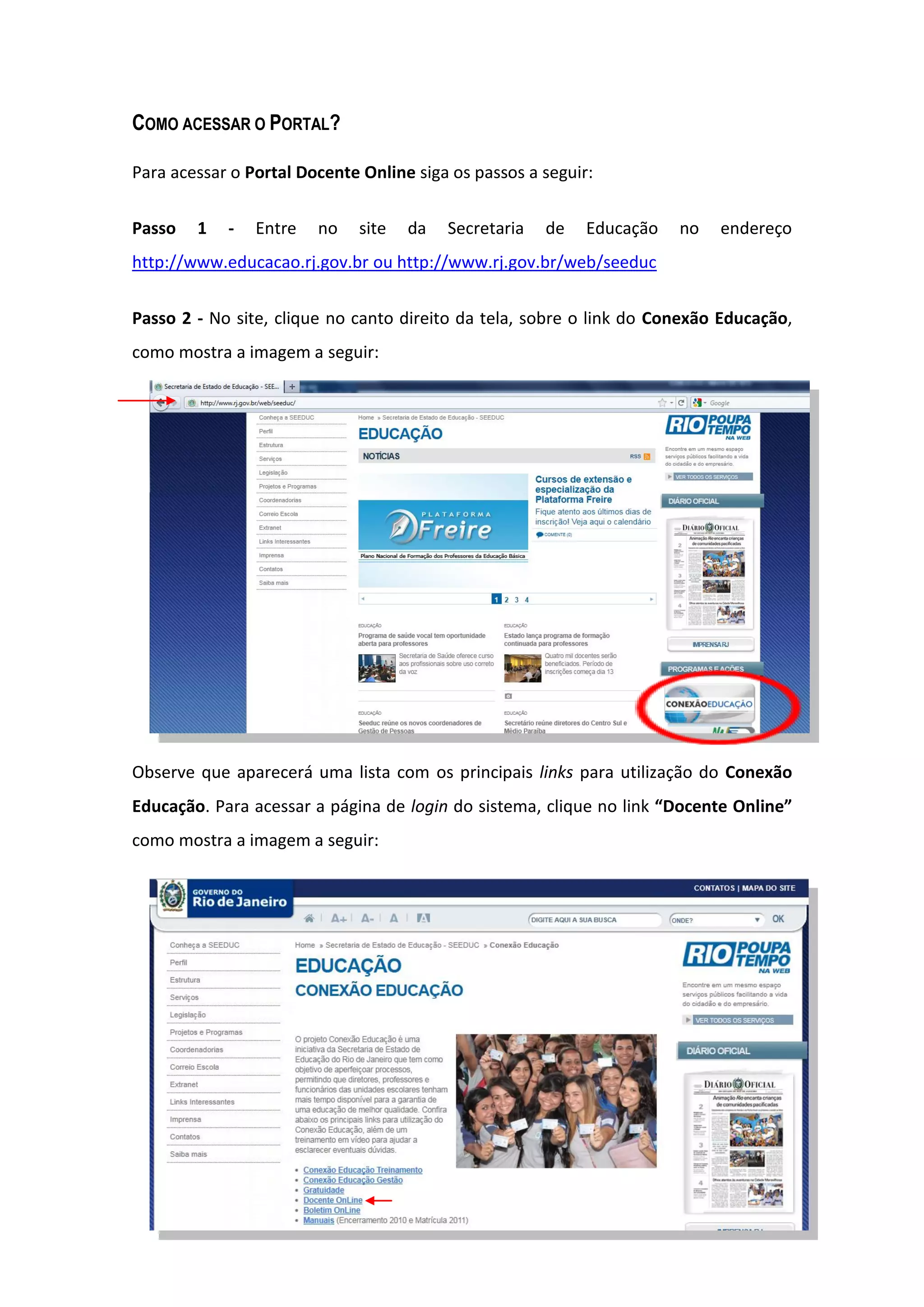 4
COMO ACESSAR O PORTAL?
Para acessar o Portal Docente Online siga os passos a seguir:
Passo 1 - Entre no site da Secretaria de Educação no endereço
http://www.educacao.rj.gov.br ou http://www.rj.gov.br/web/seeduc
Passo 2 - No site, clique no canto direito da tela, sobre o link do Conexão Educação,
como mostra a imagem a seguir:
Observe que aparecerá uma lista com os principais links para utilização do Conexão
Educação. Para acessar a página de login do sistema, clique no link “Docente Online”
como mostra a imagem a seguir:
 