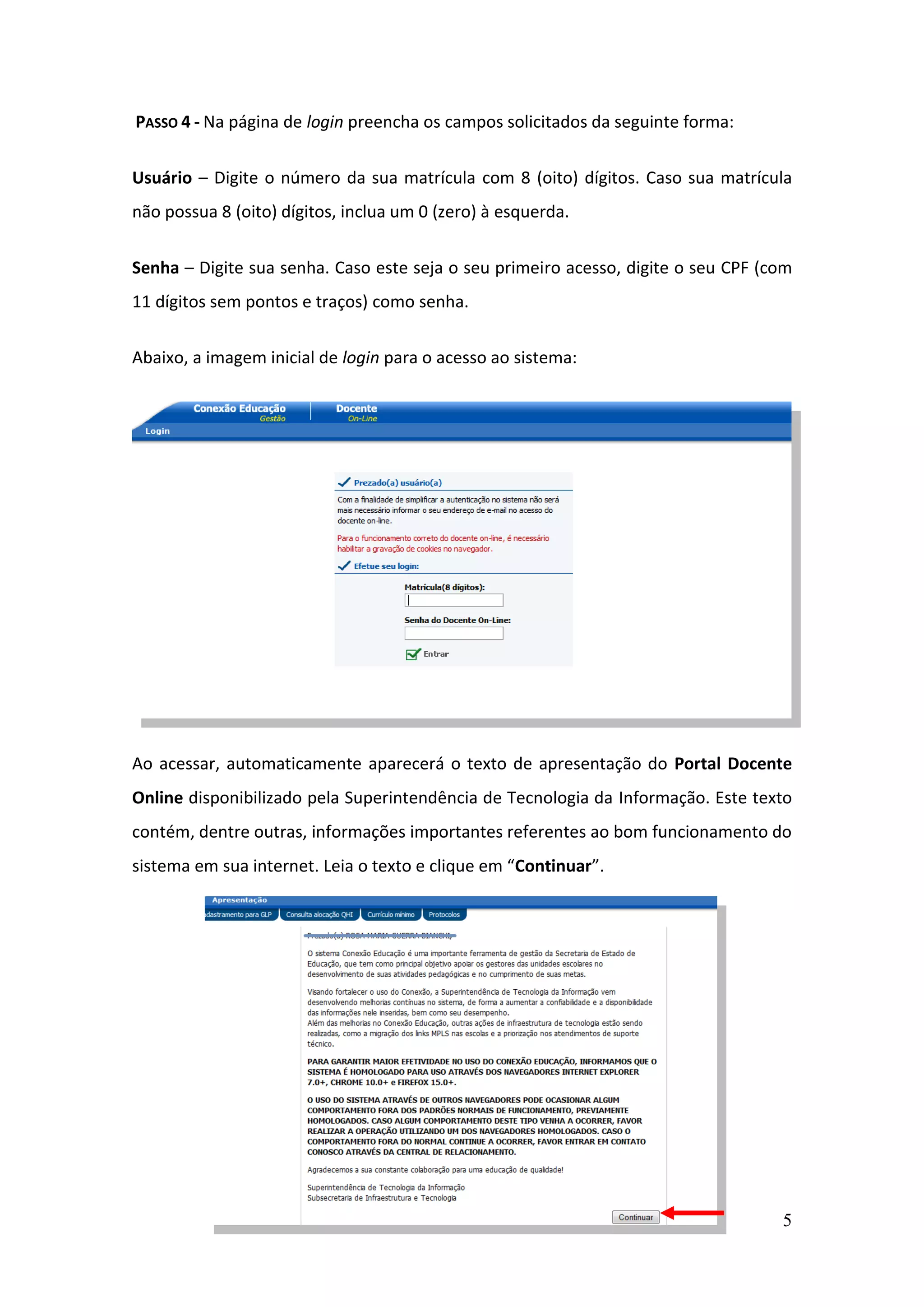 5
PASSO 4 - Na página de login preencha os campos solicitados da seguinte forma:
Usuário – Digite o número da sua matrícula com 8 (oito) dígitos. Caso sua matrícula
não possua 8 (oito) dígitos, inclua um 0 (zero) à esquerda.
Senha – Digite sua senha. Caso este seja o seu primeiro acesso, digite o seu CPF (com
11 dígitos sem pontos e traços) como senha.
Abaixo, a imagem inicial de login para o acesso ao sistema:
Ao acessar, automaticamente aparecerá o texto de apresentação do Portal Docente
Online disponibilizado pela Superintendência de Tecnologia da Informação. Este texto
contém, dentre outras, informações importantes referentes ao bom funcionamento do
sistema em sua internet. Leia o texto e clique em “Continuar”.
 