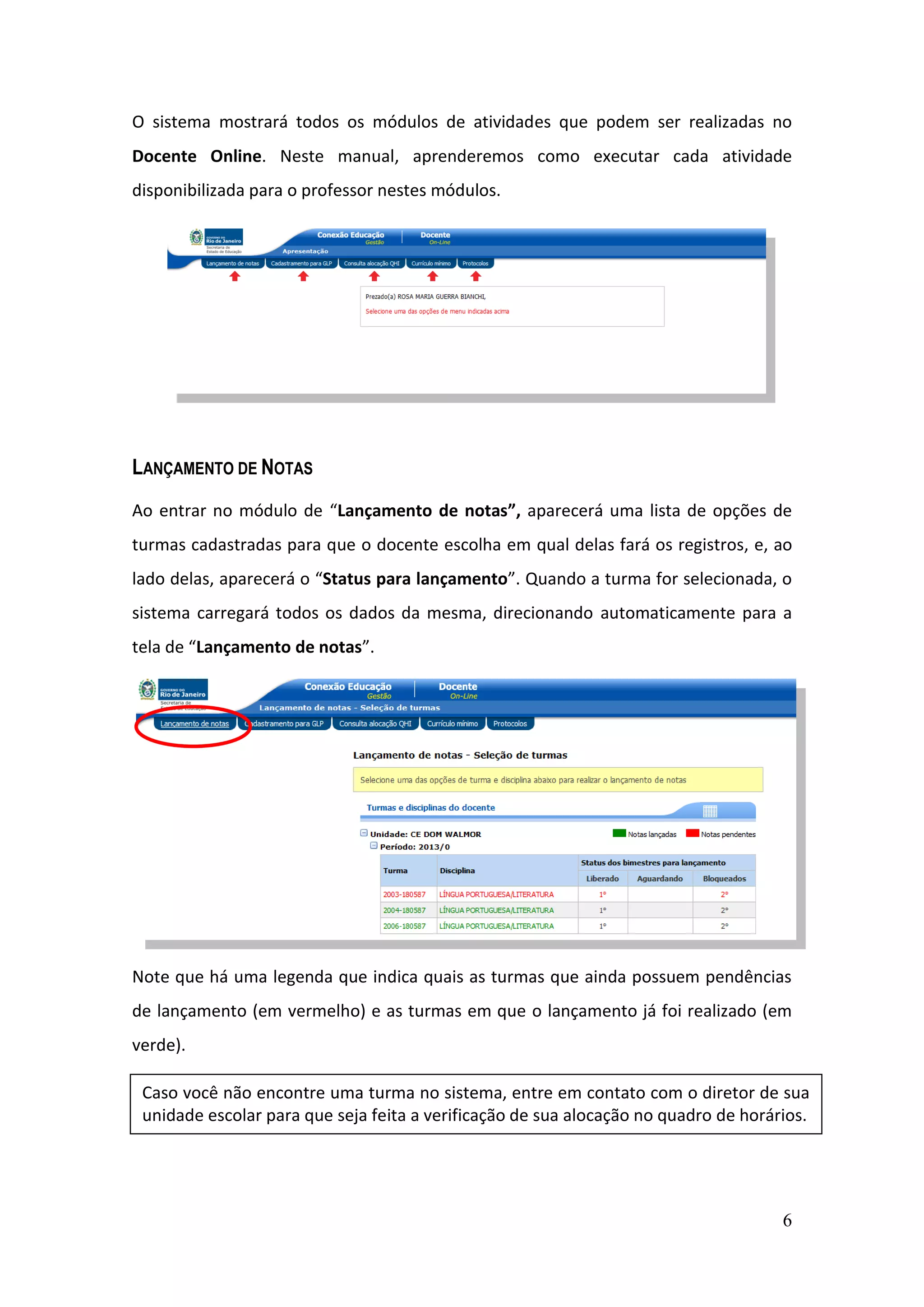 6
O sistema mostrará todos os módulos de atividades que podem ser realizadas no
Docente Online. Neste manual, aprenderemos como executar cada atividade
disponibilizada para o professor nestes módulos.
LANÇAMENTO DE NOTAS
Ao entrar no módulo de “Lançamento de notas”, aparecerá uma lista de opções de
turmas cadastradas para que o docente escolha em qual delas fará os registros, e, ao
lado delas, aparecerá o “Status para lançamento”. Quando a turma for selecionada, o
sistema carregará todos os dados da mesma, direcionando automaticamente para a
tela de “Lançamento de notas”.
Note que há uma legenda que indica quais as turmas que ainda possuem pendências
de lançamento (em vermelho) e as turmas em que o lançamento já foi realizado (em
verde).
Caso você não encontre uma turma no sistema, entre em contato com o diretor de sua
unidade escolar para que seja feita a verificação de sua alocação no quadro de horários.
 