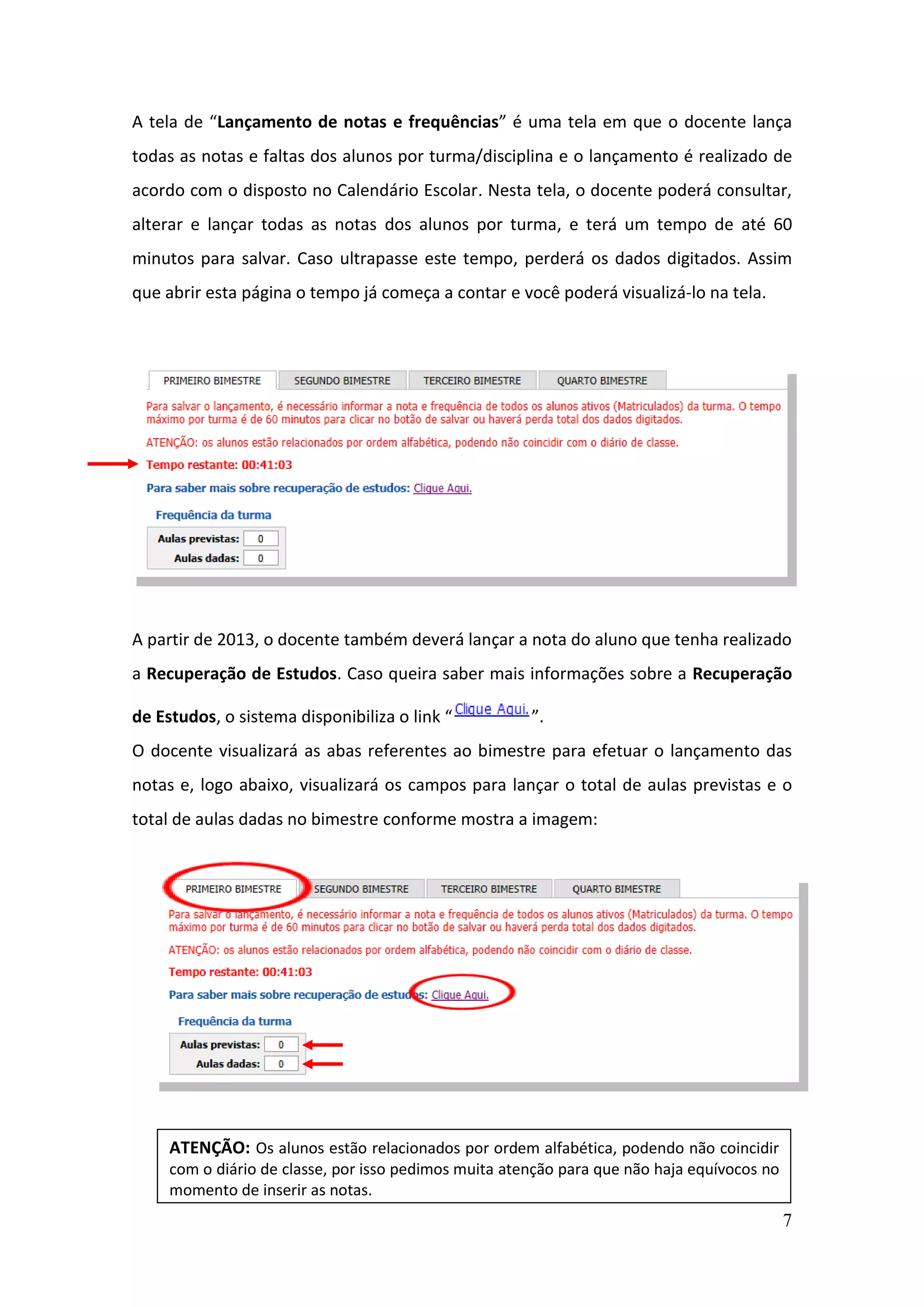 7
A tela de “Lançamento de notas e frequências” é uma tela em que o docente lança
todas as notas e faltas dos alunos por turma/disciplina e o lançamento é realizado de
acordo com o disposto no Calendário Escolar. Nesta tela, o docente poderá consultar,
alterar e lançar todas as notas dos alunos por turma, e terá um tempo de até 60
minutos para salvar. Caso ultrapasse este tempo, perderá os dados digitados. Assim
que abrir esta página o tempo já começa a contar e você poderá visualizá-lo na tela.
A partir de 2013, o docente também deverá lançar a nota do aluno que tenha realizado
a Recuperação de Estudos. Caso queira saber mais informações sobre a Recuperação
de Estudos, o sistema disponibiliza o link “ ”.
O docente visualizará as abas referentes ao bimestre para efetuar o lançamento das
notas e, logo abaixo, visualizará os campos para lançar o total de aulas previstas e o
total de aulas dadas no bimestre conforme mostra a imagem:
ATENÇÃO: Os alunos estão relacionados por ordem alfabética, podendo não coincidir
com o diário de classe, por isso pedimos muita atenção para que não haja equívocos no
momento de inserir as notas.
 