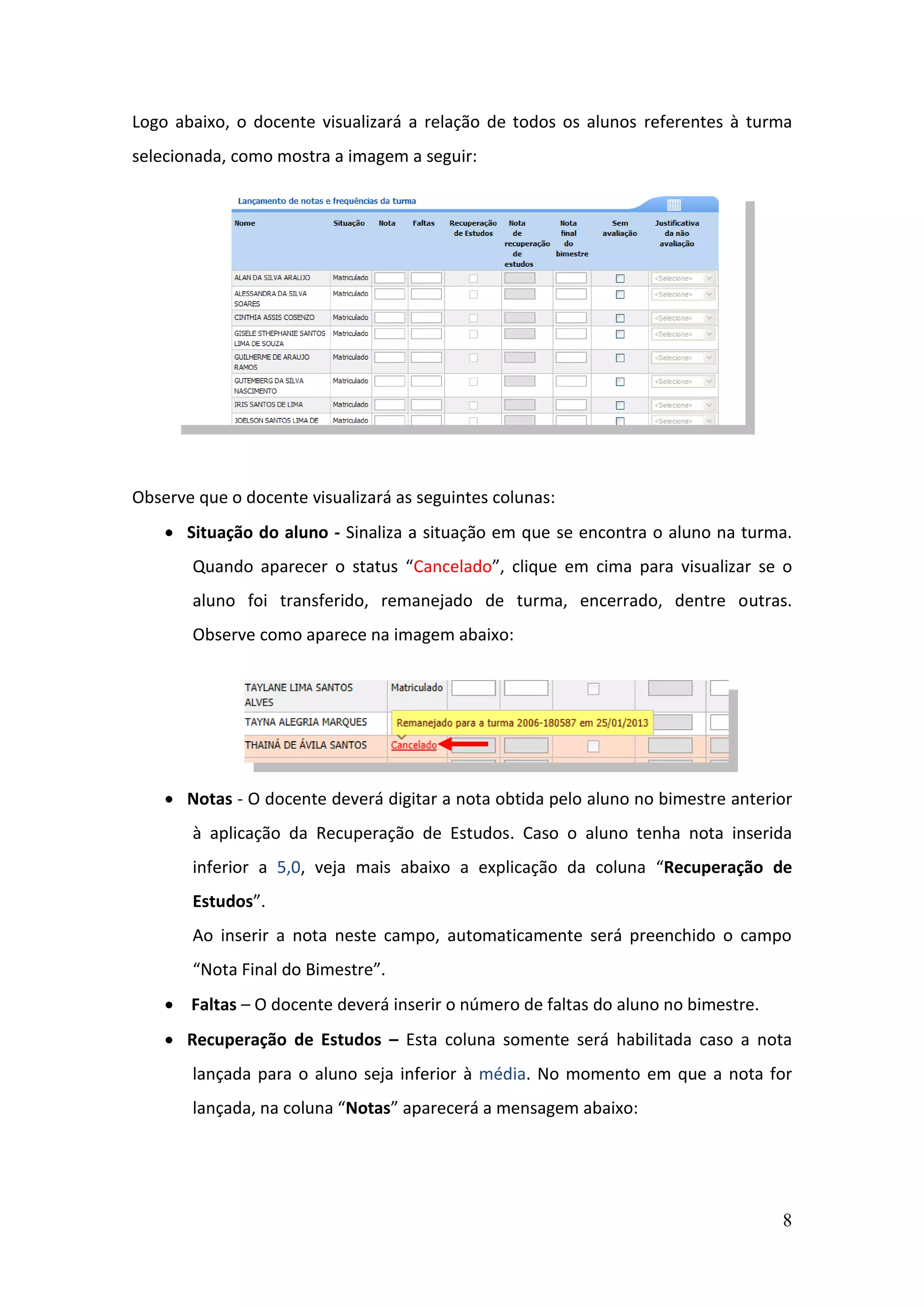 8
Logo abaixo, o docente visualizará a relação de todos os alunos referentes à turma
selecionada, como mostra a imagem a seguir:
Observe que o docente visualizará as seguintes colunas:
 Situação do aluno - Sinaliza a situação em que se encontra o aluno na turma.
Quando aparecer o status “Cancelado”, clique em cima para visualizar se o
aluno foi transferido, remanejado de turma, encerrado, dentre outras.
Observe como aparece na imagem abaixo:
 Notas - O docente deverá digitar a nota obtida pelo aluno no bimestre anterior
à aplicação da Recuperação de Estudos. Caso o aluno tenha nota inserida
inferior a 5,0, veja mais abaixo a explicação da coluna “Recuperação de
Estudos”.
Ao inserir a nota neste campo, automaticamente será preenchido o campo
“Nota Final do Bimestre”.
 Faltas – O docente deverá inserir o número de faltas do aluno no bimestre.
 Recuperação de Estudos – Esta coluna somente será habilitada caso a nota
lançada para o aluno seja inferior à média. No momento em que a nota for
lançada, na coluna “Notas” aparecerá a mensagem abaixo:
 