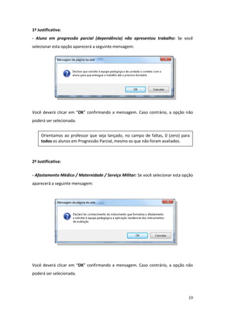10
1ª Justificativa:
- Aluno em progressão parcial (dependência) não apresentou trabalho: Se você
selecionar esta opção aparecerá a seguinte mensagem:
Você deverá clicar em “OK” confirmando a mensagem. Caso contrário, a opção não
poderá ser selecionada.
2ª Justificativa:
- Afastamento Médico / Maternidade / Serviço Militar: Se você selecionar esta opção
aparecerá a seguinte mensagem:
Você deverá clicar em “OK” confirmando a mensagem. Caso contrário, a opção não
poderá ser selecionada.
Orientamos ao professor que seja lançado, no campo de faltas, 0 (zero) para
todos os alunos em Progressão Parcial, mesmo os que não foram avaliados.
 