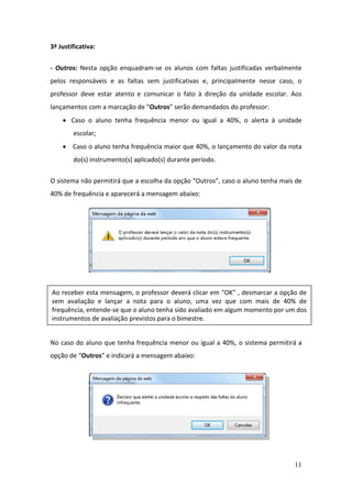 11
3ª Justificativa:
- Outros: Nesta opção enquadram-se os alunos com faltas justificadas verbalmente
pelos responsáveis e as faltas sem justificativas e, principalmente nesse caso, o
professor deve estar atento e comunicar o fato à direção da unidade escolar. Aos
lançamentos com a marcação de “Outros” serão demandados do professor:
 Caso o aluno tenha frequência menor ou igual a 40%, o alerta à unidade
escolar;
 Caso o aluno tenha frequência maior que 40%, o lançamento do valor da nota
do(s) instrumento(s) aplicado(s) durante período.
O sistema não permitirá que a escolha da opção “Outros”, caso o aluno tenha mais de
40% de frequência e aparecerá a mensagem abaixo:
No caso do aluno que tenha frequência menor ou igual a 40%, o sistema permitirá a
opção de “Outros” e indicará a mensagem abaixo:
Ao receber esta mensagem, o professor deverá clicar em “OK” , desmarcar a opção de
sem avaliação e lançar a nota para o aluno, uma vez que com mais de 40% de
frequência, entende-se que o aluno tenha sido avaliado em algum momento por um dos
instrumentos de avaliação previstos para o bimestre.
 