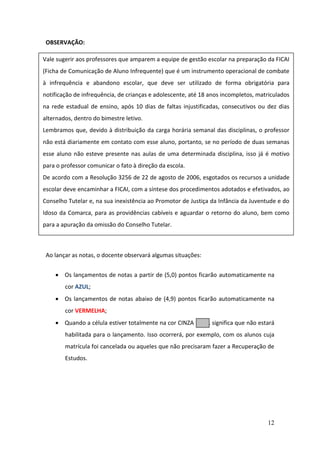 12
OBSERVAÇÃO:
Ao lançar as notas, o docente observará algumas situações:
 Os lançamentos de notas a partir de (5,0) pontos ficarão automaticamente na
cor AZUL;
 Os lançamentos de notas abaixo de (4,9) pontos ficarão automaticamente na
cor VERMELHA;
 Quando a célula estiver totalmente na cor CINZA , significa que não estará
habilitada para o lançamento. Isso ocorrerá, por exemplo, com os alunos cuja
matrícula foi cancelada ou aqueles que não precisaram fazer a Recuperação de
Estudos.
Vale sugerir aos professores que amparem a equipe de gestão escolar na preparação da FICAI
(Ficha de Comunicação de Aluno Infrequente) que é um instrumento operacional de combate
à infrequência e abandono escolar, que deve ser utilizado de forma obrigatória para
notificação de infrequência, de crianças e adolescente, até 18 anos incompletos, matriculados
na rede estadual de ensino, após 10 dias de faltas injustificadas, consecutivos ou dez dias
alternados, dentro do bimestre letivo.
Lembramos que, devido à distribuição da carga horária semanal das disciplinas, o professor
não está diariamente em contato com esse aluno, portanto, se no período de duas semanas
esse aluno não esteve presente nas aulas de uma determinada disciplina, isso já é motivo
para o professor comunicar o fato à direção da escola.
De acordo com a Resolução 3256 de 22 de agosto de 2006, esgotados os recursos a unidade
escolar deve encaminhar a FICAI, com a síntese dos procedimentos adotados e efetivados, ao
Conselho Tutelar e, na sua inexistência ao Promotor de Justiça da Infância da Juventude e do
Idoso da Comarca, para as providências cabíveis e aguardar o retorno do aluno, bem como
para a apuração da omissão do Conselho Tutelar.
 