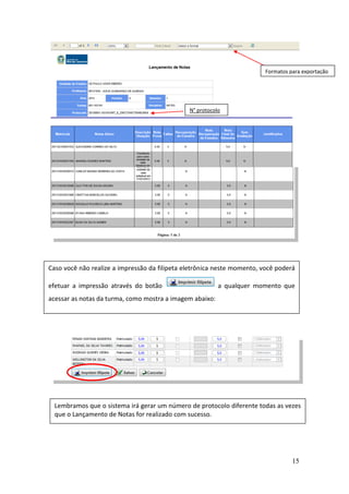 15
N° protocolo
Formatos para exportação
Caso você não realize a impressão da filipeta eletrônica neste momento, você poderá
efetuar a impressão através do botão a qualquer momento que
acessar as notas da turma, como mostra a imagem abaixo:
Lembramos que o sistema irá gerar um número de protocolo diferente todas as vezes
que o Lançamento de Notas for realizado com sucesso.
 