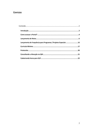 2
CONTEÚDO
Conteúdo……………………………………………………………………………………………………………………..2
Introdução...........................................................................................................3
Como acessar o Portal? ........................................................................................4
Lançamento de Notas...........................................................................................6
Lançamento de Frequência para Programas / Projetos Especiais .........................16
Currículo Mínimo ...............................................................................................17
Protocolos .........................................................................................................20
Consultando a Alocação no QHI..........................................................................21
Cadastrando horas para GLP...............................................................................22
 