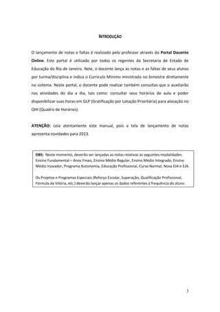 3
INTRODUÇÃO
O lançamento de notas e faltas é realizado pelo professor através do Portal Docente
Online. Este portal é utilizado por todos os regentes da Secretaria de Estado de
Educação do Rio de Janeiro. Nele, o docente lança as notas e as faltas de seus alunos
por turma/disciplina e indica o Currículo Mínimo ministrado no bimestre diretamente
no sistema. Neste portal, o docente pode realizar também consultas que o auxiliarão
nas atividades do dia a dia, tais como: consultar seus horários de aula e poder
disponibilizar suas horas em GLP (Gratificação por Lotação Prioritária) para alocação no
QHI (Quadro de Horários).
ATENÇÃO: Leia atentamente este manual, pois a tela de lançamento de notas
apresenta novidades para 2013.
OBS: Neste momento, deverão ser lançadas as notas relativas as seguintes modalidades:
Ensino Fundamental – Anos Finais, Ensino Médio Regular, Ensino Médio Integrado, Ensino
Médio Inovador, Programa Autonomia, Educação Profissional, Curso Normal, Nova EJA e EJA.
Os Projetos e Programas Especiais (Reforço Escolar, Superação, Qualificação Profissional,
Fórmula da Vitória, etc.) deverão lançar apenas os dados referentes à frequência do aluno.
 