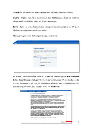 5
PASSO 4 - Na página de login preencha os campos solicitados da seguinte forma:
Usuário – Digite o número da sua matrícula com 8 (oito) dígitos. Caso sua matrícula
não possua 8 (oito) dígitos, inclua um 0 (zero) à esquerda.
Senha – Digite sua senha. Caso este seja o seu primeiro acesso, digite o seu CPF (com
11 dígitos sem pontos e traços) como senha.
Abaixo, a imagem inicial de login para o acesso ao sistema:
Ao acessar, automaticamente aparecerá o texto de apresentação do Portal Docente
Online disponibilizado pela Superintendência de Tecnologia da Informação. Este texto
contém, dentre outras, informações importantes referentes ao bom funcionamento do
sistema em sua internet. Leia o texto e clique em “Continuar”.
 