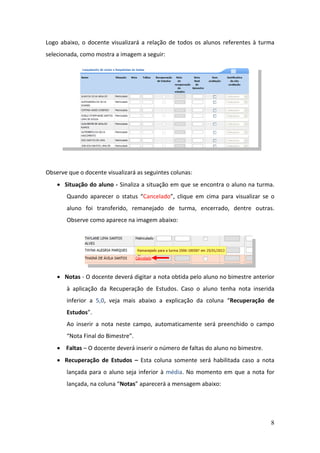 8
Logo abaixo, o docente visualizará a relação de todos os alunos referentes à turma
selecionada, como mostra a imagem a seguir:
Observe que o docente visualizará as seguintes colunas:
 Situação do aluno - Sinaliza a situação em que se encontra o aluno na turma.
Quando aparecer o status “Cancelado”, clique em cima para visualizar se o
aluno foi transferido, remanejado de turma, encerrado, dentre outras.
Observe como aparece na imagem abaixo:
 Notas - O docente deverá digitar a nota obtida pelo aluno no bimestre anterior
à aplicação da Recuperação de Estudos. Caso o aluno tenha nota inserida
inferior a 5,0, veja mais abaixo a explicação da coluna “Recuperação de
Estudos”.
Ao inserir a nota neste campo, automaticamente será preenchido o campo
“Nota Final do Bimestre”.
 Faltas – O docente deverá inserir o número de faltas do aluno no bimestre.
 Recuperação de Estudos – Esta coluna somente será habilitada caso a nota
lançada para o aluno seja inferior à média. No momento em que a nota for
lançada, na coluna “Notas” aparecerá a mensagem abaixo:
 