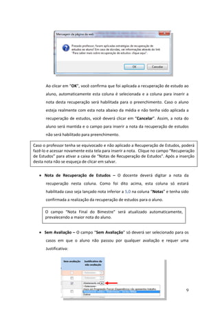 9
Ao clicar em “OK”, você confirma que foi aplicada a recuperação de estudo ao
aluno, automaticamente esta coluna é selecionada e a coluna para inserir a
nota desta recuperação será habilitada para o preenchimento. Caso o aluno
esteja realmente com esta nota abaixo da média e não tenha sido aplicada a
recuperação de estudos, você deverá clicar em “Cancelar”. Assim, a nota do
aluno será mantida e o campo para inserir a nota da recuperação de estudos
não será habilitado para preenchimento.
 Nota de Recuperação de Estudos – O docente deverá digitar a nota da
recuperação nesta coluna. Como foi dito acima, esta coluna só estará
habilitada caso seja lançado nota inferior a 5,0 na coluna “Notas” e tenha sido
confirmada a realização da recuperação de estudos para o aluno.
 Sem Avaliação – O campo “Sem Avaliação” só deverá ser selecionado para os
casos em que o aluno não passou por qualquer avaliação e requer uma
Justificativa:
Caso o professor tenha se equivocado e não aplicado a Recuperação de Estudos, poderá
fazê-lo e acessar novamente esta tela para inserir a nota. Clique no campo “Recuperação
de Estudos” para ativar a caixa de “Notas de Recuperação de Estudos”. Após a inserção
desta nota não se esqueça de clicar em salvar.
O campo “Nota Final do Bimestre” será atualizado automaticamente,
prevalecendo a maior nota do aluno.
 