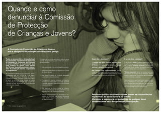 20 21
A Comissão de Protecção de Crianças e Jovens
tem a obrigação de proteger as crianças em perigo.
Quando e como
denunciar à Comissão
de Protecção
de Crianças e Jovens?
Todas as pessoas têm a obrigação legal
de apresentar imediatamente denúncia
à Comissão de Protecção de Crianças
e Jovens (CPCJ)* se suspeitarem que
uma criança ou jovem, com menos
de 18 anos, necessita ou poderá neces-
sitar de protecção devido a agressões
ou negligência.
As Comissões de Protecção de Crianças e Jovens,
enquadradas pela Lei 147/99 de 1 de Setem-
bro – Lei de Promoção e Protecção de Crianças
e Jovens em Perigo - intervém quando uma criança
ou jovem se encontra numa situação de perigo
e os seus pais, o/a representante legal ou quem tem
a guarda de facto não actuem de modo adequado
a remover essa situação.
E se não tiver a certeza?
O seu dever é relatar qualquer situação que envol-
va uma criança ou jovem com menos de 18 anos
em que tenha “motivos razoáveis” para suspeitar
de abusos físicos, sexuais, psicológicos e/ou negli-
gência ou perigo para a sua segurança.
“Motivos razoáveis” são os que levariam uma pes-
soa comum, em função da sua formação, antece-
dentes e experiência, no exercício de uma avaliação
normal e honesta, a suspeitar.
Cabe às técnicas e aos técnicos dos serviços de pro-
tecção, habilitadas/os para o efeito, avaliar cada situ-
ação individualmente para determinar se uma criança
ou jovem necessita de protecção e, em caso afirma-
tivo, como protegê-lo/a da melhor forma.
Considera-se que a criança ou jovem está em perigo
quando, designadamente, se encontra numa das se-
guintes situações:
¬¬ Está abandonado/a ou vive entregue a si própria;
¬¬ Sofre maus-tratos físicos ou psíquicos ou é vítima
de abusos sexuais;
¬¬ Não recebe cuidados ou a afeição adequados
à sua idade e situação pessoal;
¬¬ É obrigado/a a exercer actividades ou trabalhos
excessivos ou inadequados à sua idade, dignidade
e situação pessoal ou prejudiciais à sua formação
e desenvolvimento;
¬¬ Está sujeito/a, de forma directa ou indirecta,
a comportamentos que afectem gravemente a sua
segurança ou o seu equilíbrio emocional;
¬¬ Assume comportamentos ou se entrega a acti-
vidades ou consumos que afectem gravemente
a sua saúde, segurança, formação, educação
ou desenvolvimento.
Quem faz a denúncia?
A pessoa que tenha motivos razoáveis para
suspeitar que uma criança ou jovem necessita
ou poderá vir a necessitar de protecção, deverá
efectuar a denúncia directamente.
Não delegue essa responsabilidade. Reveja
e siga as orientações internas da sua escola, in-
cluindo o que for necessário para informar outras
pessoas, como o/a director/a da escola.
Nenhuma política ou directiva pode prever as circunstâncias
específicas de cada aluno/a ou família.
Portanto, a segurança e a protecção de qualquer dano
iminente deve ser a sua principal preocupação.
* CPCJ - contactos nas páginas 30 e 31.
 