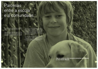 Parcerias
entre a escola
e a comunidade.
Fomentar as parcerias e os protocolos entre escolas
e serviços locais que trabalham na área da violência
doméstica tornará mais fácil o aconselhamento sobre
as necessidades dos alunos e das alunas. Os profis-
sionais das organizações de apoio a vítimas de vio-
lência doméstica são uma excelente fonte de apoio,
informação e aconselhamento.
Em muitos locais, tal como em Cascais, existem
redes e parcerias focadas na violência domésti-
ca. Estas parcerias podem oferecer oportunidades
de trabalho em rede, e poderão ter grupos de trabalho
focados nas necessidades de crianças e jovens.
Estabelecer parcerias com entidades locais que tra-
balham na área da violência doméstica poderá ser
benéfico.
Estas ligações entre organizações ajudam a colmatar
lacunas que possam existir no sistema institucional
e permitem ao pessoal das escolas dar informação
mais precisa às vítimas sobre os recursos existentes.
28 29
Veja os contactos dos recursos existentes em Cascais
no final deste Manual.
 