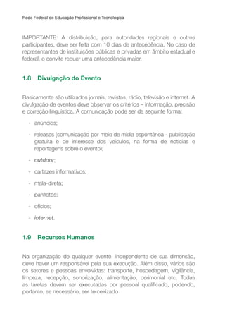 Rede Federal de Educação Proissional e Tecnológica
IMPORTANTE: A distribuição, para autoridades regionais e outros
participantes, deve ser feita com 10 dias de antecedência. No caso de
representantes de instituições públicas e privadas em âmbito estadual e
federal, o convite requer uma antecedência maior.
1.8 Divulgação do Evento
Basicamente são utilizados jornais, revistas, rádio, televisão e internet. A
divulgação de eventos deve observar os critérios – informação, precisão
e correção linguística. A comunicação pode ser da seguinte forma:
- anúncios;
- releases (comunicação por meio de mídia espontânea - publicação
gratuita e de interesse dos veículos, na forma de notícias e
reportagens sobre o evento);
- outdoor;
- cartazes informativos;
- mala-direta;
- panletos;
- ofícios;
- internet.
1.9 Recursos Humanos
Na organização de qualquer evento, independente de sua dimensão,
deve haver um responsável pela sua execução. Além disso, vários são
os setores e pessoas envolvidas: transporte, hospedagem, vigilância,
limpeza, recepção, sonorização, alimentação, cerimonial etc. Todas
as tarefas devem ser executadas por pessoal qualiicado, podendo,
portanto, se necessário, ser terceirizado.
 