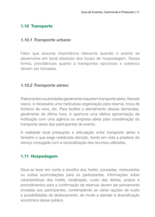 Guia de Eventos, Cerimonial e Protocolo | 11
1.10 Transporte
1.10.1 Transporte urbano
Fator que assume importância relevante quando o evento se
desenvolve em local afastado dos locais de hospedagem. Dessa
forma, providências quanto a transportes opcionais e coletivos
devem ser tomadas.
1.10.2 Transporte aéreo:
Palestranteseautoridadesgeralmenterequeremtransporteaéreo.Nesses
casos, é necessária uma meticulosa organização para reserva, troca de
horários de voos, etc. Para facilitar o atendimento dessas demandas,
geralmente de última hora, é oportuna uma efetiva aproximação da
instituição com uma agência ou empresa aérea para coordenação do
transporte aéreo dos participantes do evento.
A realidade local pressupõe a articulação entre transporte aéreo e
terrestre o que exige redobrada atenção, tendo em vista a presteza do
serviço conjugada com a racionalização dos recursos utilizados.
1.11 Hospedagem
Deve-se levar em conta a escolha dos hotéis, pousadas, restaurantes
ou outras acomodações para os participantes. Informações sobre
características dos hotéis, localização, custo das diárias, prazos e
procedimentos para a conirmação de reservas devem ser previamente
enviadas aos participantes, contemplando as várias opções de custo
e possibilidades de deslocamento, de modo a atender à diversiicação
econômica desse público.
 