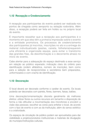 Rede Federal de Educação Proissional e Tecnológica
1.12 Recepção e Credenciamento
A recepção aos participantes do evento poderá ser realizada nos
pontos de chegada como aeroporto ou estação rodoviária. Além
disso, a recepção poderá ser feita em hotéis ou no próprio local
do evento.
É importante ressaltar que a recepção aos participantes é o
momento em que eles têm a primeira impressão sobre o evento
e a entidade promotora. Os processos de credenciamento
dos participantes já inscritos, inscrições no ato e a entrega do
material individualizado (pastas, caneta, folheteria)requerem
uma eficiente e organizada equipe, para evitar o transtorno
das grandes filas, da desinformação e o decorrente atraso no
início do evento.
Cabe atentar para a adequação do espaço destinado a esse serviço
em relação ao público esperado: indicação clara do critério para
identiicação (ordem alfabética, número de inscrição), bem como
para a seleção de recepcionistas e secretários bem preparados,
uniformizados e com crachá de identiicação.
1.13 Decoração
O local deverá ser decorado conforme o caráter do evento. Os locais
poderão ser decorados com painéis, lores, banners, faixas, balões.
Uma decoração/ornamentação discreta geralmente dá melhores
efeitos: utilizar lores ou outros recursos em tamanho e disposição de
forma a não diicultar a movimentação dos microfones e encobrir a
visão das pessoas; escolher as cores para enfeitar o local, de acordo
com o tipo de evento e com as da instituição; além do senso estético
e a criatividade.
Os espaços de circulação de público podem ser aproveitados para dar
visibilidade a projetos/produtos institucionais e materiais de divulgação
do município/instituições culturais.
 