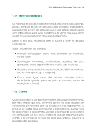 Guia de Eventos, Cerimonial e Protocolo | 13
1.14 Materiais utilizados
Os materiais de expediente de um evento, bem como mesas, cadeiras,
painéis, também devem ser pensados pela comissão organizadora.
Equipamentos devem ser solicitados junto aos setores responsáveis
com antecedência para evitar transtornos de última hora e/ou correr
o risco de os equipamentos não estarem disponíveis.
Definir o que será necessário para o evento e fazer as devidas
solicitações.
Assim, providenciar, por exemplo:
• Projeção (retroprojetor, telões, telas, projetores de multimídia,
caneta laser);
• Sonorização (microfones, ampliicadores, aparelhos de som,
gravadores, mídias digitais de hinos e música para ambiente);
• Secretaria (computador, impressora, copiadora, telefones, celulares,
fax, lip chart, quadro, giz e apagador);
• Outros (café, água, sucos, chá, lanches, uniformes, extintor
de incêndio, gerador, palanque, palco e passarela, cabine de
tradução simultânea).
1.15 Custos
Qualquer atividade a ser desenvolvida para a realização de um evento,
por mais simples que seja, envolverá gastos, os quais deverão ser
combinados previamente com as pessoas/setores responsáveis. A
previsão de custos deve acompanhar o planejamento, quando este
for apresentado, o que permitirá veriicar a extensão do que será feito
em comparação ao que existe orçado na unidade responsável pelo
evento, e as condições do luxo de caixa para ordenar/ equilibrar a
realização das despesas.
 