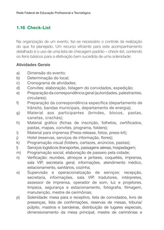 Rede Federal de Educação Proissional e Tecnológica
1.16 Check-List
Na organização de um evento, faz-se necessário o controle da realização
do que foi planejado. Um recurso eiciente para este acompanhamento
detalhado é o uso de uma lista de checagem padrão – check-list, contendo
os itens básicos para a efetivação bem sucedida de uma solenidade:
Atividades Gerais
a) Dimensão do evento;
b) Determinação do local;
c) Cronograma de atividades;
d) Convites: elaboração, listagem do convidados, expedição;
e) Preparação da correspondência geral (autoridades, palestrantes,
circulares);
f) Preparação da correspondência especíica (departamento de
trânsito, bandas municipais, departamento de energia);
g) Material aos participantes (brindes, blocos, pastas,
canetas, crachás);
h) Material gráico (ichas de inscrição, folhetos, certiicados,
pastas, mapas, convites, programa, folders);
i) Material para imprensa (Press-release, fotos, press-kit);
j) Hotel (reservas, serviços de informação, lores);
k) Programação visual (folders, cartazes, anúncios, pastas);
l) Serviços logísticos (transportes, passagens aéreas, hospedagem;
m) Programação social, elaboração de passeio pela cidade;
n) Veriicação: reuniões, almoços e jantares, coquetéis, imprensa,
sala VIP, secretaria geral, informações, atendimento médico,
estacionamento, sanitários, cozinha;
o) Supervisão e operacionalização de serviços: recepção,
secretaria, informações, sala VIP, tradutores, intérpretes,
assessor de imprensa, operador de som, luz e projetores,
limpeza, segurança e estacionamento, fotograia, ilmagem,
manutenção, mestre de cerimônias;
p) Solenidade: mesa para o receptivo, lista de convidados, livro de
presenças, lista de conirmações, reservas de mesas, tribuna/
púlpito, mastros e bandeiras, distribuição de lugares especiais,
dimensionamento da mesa principal, mestre de cerimônias e
 