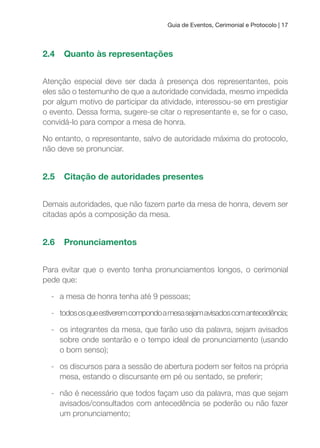Guia de Eventos, Cerimonial e Protocolo | 17
2.4 Quanto às representações
Atenção especial deve ser dada à presença dos representantes, pois
eles são o testemunho de que a autoridade convidada, mesmo impedida
por algum motivo de participar da atividade, interessou-se em prestigiar
o evento. Dessa forma, sugere-se citar o representante e, se for o caso,
convidá-lo para compor a mesa de honra.
No entanto, o representante, salvo de autoridade máxima do protocolo,
não deve se pronunciar.
2.5 Citação de autoridades presentes
Demais autoridades, que não fazem parte da mesa de honra, devem ser
citadas após a composição da mesa.
2.6 Pronunciamentos
Para evitar que o evento tenha pronunciamentos longos, o cerimonial
pede que:
- a mesa de honra tenha até 9 pessoas;
- todososqueestiveremcompondoamesasejamavisadoscomantecedência;
- os integrantes da mesa, que farão uso da palavra, sejam avisados
sobre onde sentarão e o tempo ideal de pronunciamento (usando
o bom senso);
- os discursos para a sessão de abertura podem ser feitos na própria
mesa, estando o discursante em pé ou sentado, se preferir;
- não é necessário que todos façam uso da palavra, mas que sejam
avisados/consultados com antecedência se poderão ou não fazer
um pronunciamento;
 