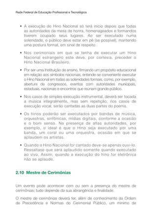Rede Federal de Educação Proissional e Tecnológica
• A execução do Hino Nacional só terá início depois que todas
as autoridades da mesa de honra, homenageados e formandos
tiverem ocupado seus lugares. Ao ser executado numa
solenidade, o público deve estar em pé (se possível), mantendo
uma postura formal, em sinal de respeito.
• Nos cerimoniais em que se tenha de executar um Hino
Nacional estrangeiro este deve, por cortesia, preceder o
Hino Nacional Brasileiro.
• Por ser uma Instituição de ensino, irmando um propósito educacional
em relação aos símbolos nacionais, entende-se conveniente executar
o Hino Nacional em todas as solenidades formais, como, por exemplo,
abertura de congressos, eventos com autoridades municipais,
estaduais, nacionais e encontros que reúnam grande público.
• Nos casos de simples execução instrumental, deverá ser tocada
a música integralmente, mas sem repetição; nos casos de
execução vocal, serão cantadas as duas partes do poema.
• Os hinos poderão ser executados por bandas de música,
orquestras, sinfônicas, mídias digitais, conforme a ocasião
e o bom senso. Na presença de altas autoridades, por
exemplo, o ideal é que o Hino seja executado por uma
banda, um coral ou uma orquestra, ocasião em que se
aplaudem os artistas.
• Quando o Hino Nacional for cantado deve-se apenas ouvi-lo.
Ressaltase que será aplaudido somente quando executado
ao vivo. Assim, quando a execução do hino for eletrônica
não se aplaude.
2.10 Mestre de Cerimônias
Um evento pode acontecer com ou sem a presença do mestre de
cerimônias; tudo depende da sua abrangência e inalidade.
O mestre de cerimônias deverá ter, além de conhecimento da Ordem
de Precedência e Normas do Cerimonial Público, um mínimo de
 