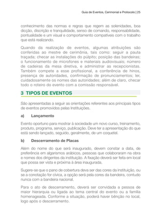 Guia de Eventos, Cerimonial e Protocolo | 25
conhecimento das normas e regras que regem as solenidades, boa
dicção, discrição e tranquilidade, senso de comando, responsabilidade,
pontualidade e um visual e comportamento compatíveis com o trabalho
que está realizando.
Quando da realização de eventos, algumas atribuições são
conferidas ao mestre de cerimônia, tais como: seguir a pauta
traçada; checar as instalações do púlpito; posição das bandeiras;
o funcionamento de microfones e materiais audiovisuais; número
de cadeiras da mesa diretiva, e administrar as recepcionistas.
Também compete a esse profissional, a conferência de hinos,
presença de autoridades, confirmação de pronunciamentos; ler,
cuidadosamente os nomes das autoridades; além de claro, checar
todo o roteiro do evento com a comissão responsável.
3 TIPOS DE EVENTOS
São apresentadas a seguir as orientações referentes aos principais tipos
de eventos promovidos pelas Instituições.
a) Lançamento
Evento oportuno para mostrar à sociedade um novo curso, treinamento,
produto, programa, serviço, publicação. Deve ter a apresentação do que
está sendo lançado, seguido, geralmente, de um coquetel.
b) Descerramento de Placas
Além do nome do que será inaugurado, devem constar a data, de
preferência em algarismos arábicos, pessoas que colaboraram na obra
e nomes dos dirigentes da instituição. A ixação deverá ser feita em local
que possa ser vista e próxima à área inaugurada.
Sugere-se que o pano de cobertura deva ser das cores da instituição, ou
se a conotação for cívica, a opção será pela cores da bandeira, contudo
nunca com a bandeira nacional.
Para o ato de descerramento, deverá ser convidada a pessoa de
maior hierarquia ou ligada ao tema central do evento ou a família
homenageada. Conforme a situação, poderá haver bênção no local,
logo após o descerramento.
 