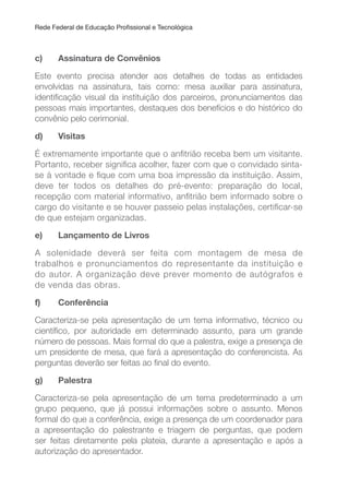 Rede Federal de Educação Proissional e Tecnológica
c) Assinatura de Convênios
Este evento precisa atender aos detalhes de todas as entidades
envolvidas na assinatura, tais como: mesa auxiliar para assinatura,
identiicação visual da instituição dos parceiros, pronunciamentos das
pessoas mais importantes, destaques dos benefícios e do histórico do
convênio pelo cerimonial.
d) Visitas
É extremamente importante que o anitrião receba bem um visitante.
Portanto, receber signiica acolher, fazer com que o convidado sinta-
se à vontade e ique com uma boa impressão da instituição. Assim,
deve ter todos os detalhes do pré-evento: preparação do local,
recepção com material informativo, anitrião bem informado sobre o
cargo do visitante e se houver passeio pelas instalações, certiicar-se
de que estejam organizadas.
e) Lançamento de Livros
A solenidade deverá ser feita com montagem de mesa de
trabalhos e pronunciamentos do representante da instituição e
do autor. A organização deve prever momento de autógrafos e
de venda das obras.
f) Conferência
Caracteriza-se pela apresentação de um tema informativo, técnico ou
cientíico, por autoridade em determinado assunto, para um grande
número de pessoas. Mais formal do que a palestra, exige a presença de
um presidente de mesa, que fará a apresentação do conferencista. As
perguntas deverão ser feitas ao inal do evento.
g) Palestra
Caracteriza-se pela apresentação de um tema predeterminado a um
grupo pequeno, que já possui informações sobre o assunto. Menos
formal do que a conferência, exige a presença de um coordenador para
a apresentação do palestrante e triagem de perguntas, que podem
ser feitas diretamente pela plateia, durante a apresentação e após a
autorização do apresentador.
 