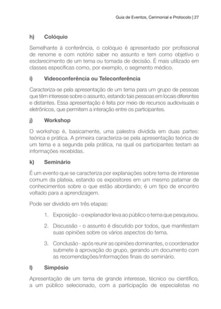Guia de Eventos, Cerimonial e Protocolo | 27
h) Colóquio
Semelhante à conferência, o colóquio é apresentado por proissional
de renome e com notório saber no assunto e tem como objetivo o
esclarecimento de um tema ou tomada de decisão. É mais utilizado em
classes especíicas como, por exemplo, o segmento médico.
i) Videoconferência ou Teleconferência
Caracteriza-se pela apresentação de um tema para um grupo de pessoas
que têm interesse sobre o assunto, estando tais pessoas em locais diferentes
e distantes. Essa apresentação é feita por meio de recursos audiovisuais e
eletrônicos, que permitem a interação entre os participantes.
j) Workshop
O workshop é, basicamente, uma palestra dividida em duas partes:
teórica e prática. A primeira caracteriza-se pela apresentação teórica de
um tema e a segunda pela prática, na qual os participantes testam as
informações recebidas.
k) Seminário
É um evento que se caracteriza por explanações sobre tema de interesse
comum da plateia, estando os expositores em um mesmo patamar de
conhecimentos sobre o que estão abordando; é um tipo de encontro
voltado para a aprendizagem.
Pode ser dividido em três etapas:
1. Exposição - o explanador leva ao público o tema que pesquisou.
2. Discussão - o assunto é discutido por todos, que manifestam
suas opiniões sobre os vários aspectos do tema.
3. Conclusão - após reunir as opiniões dominantes, o coordenador
submete à aprovação do grupo, gerando um documento com
as recomendações/informações inais do seminário.
l) Simpósio
Apresentação de um tema de grande interesse, técnico ou cientíico,
a um público selecionado, com a participação de especialistas no
 