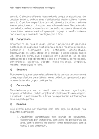 Rede Federal de Educação Proissional e Tecnológica
assunto. O simpósio difere da mesa-redonda porque os expositores não
debatem entre si, embora suas manifestações sejam sobre o mesmo
assunto. O público, ao participar de modo ativo dos trabalhos, mediante
intervenções, fornece o clima para desenrolar os debates. O coordenador
ou mediador, no inal, apresenta uma conclusão, representando a maioria
das opiniões que é submetida à aprovação do grupo e transformada em
documento, que servirá de orientação para a área.
m) Congressos
Caracteriza-se pela reunião formal e periódica de pessoas
pertencentes a grupos profissionais com o mesmo interesse,
geralmente promovido por entidades associativas,
objetivando estudar, debater e chegar a conclusões sobre
um tema em geral, que é exposto em subtemas. Estes são
apresentados sob diferentes tipos de eventos, como painel,
conferência, palestra, debate, mesa-redonda, simpósio,
mostra, exposição e feira.
n) Encontro
Tipo de evento que se caracteriza pela reunião de pessoas de uma mesma
categoria proissional para debater temas polêmicos, apresentados por
representantes dos grupos participantes.
o) Convenção
Caracteriza-se por ser um evento interno de uma organização,
empresa, entidade ou partido, objetivando o treinamento, a reciclagem,
a avaliação, o entrosamento, a troca de experiências e informações
entre os participantes.
p) Semana
Este evento pode ser realizado com sete dias de duração nos
seguintes segmentos:
1. Acadêmico: caracterizado pela reunião de estudantes,
coordenada por professores, com apoio de proissionais da
área, com o objetivo de discutir temas relacionados com a
classe a qual pertencem.
 