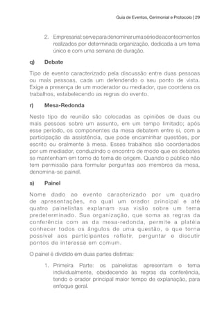 Guia de Eventos, Cerimonial e Protocolo | 29
2. Empresarial:serveparadenominarumasériedeacontecimentos
realizados por determinada organização, dedicada a um tema
único e com uma semana de duração.
q) Debate
Tipo de evento caracterizado pela discussão entre duas pessoas
ou mais pessoas, cada um defendendo o seu ponto de vista.
Exige a presença de um moderador ou mediador, que coordena os
trabalhos, estabelecendo as regras do evento.
r) Mesa-Redonda
Neste tipo de reunião são colocadas as opiniões de duas ou
mais pessoas sobre um assunto, em um tempo limitado; após
esse período, os componentes da mesa debatem entre si, com a
participação da assistência, que pode encaminhar questões, por
escrito ou oralmente à mesa. Esses trabalhos são coordenados
por um mediador, conduzindo o encontro de modo que os debates
se mantenham em torno do tema de origem. Quando o público não
tem permissão para formular perguntas aos membros da mesa,
denomina-se painel.
s) Painel
Nome dado ao evento caracterizado por um quadro
de apresentações, no qual um orador principal e até
quatro painelistas explanam sua visão sobre um tema
predeterminado. Sua organização, que soma as regras da
conferência com as da mesa-redonda, permite a platéia
conhecer todos os ângulos de uma questão, o que torna
possível aos participantes refletir, perguntar e discutir
pontos de interesse em comum.
O painel é dividido em duas partes distintas:
1. Primeira Parte: os painelistas apresentam o tema
individualmente, obedecendo às regras da conferência,
tendo o orador principal maior tempo de explanação, para
enfoque geral.
 
