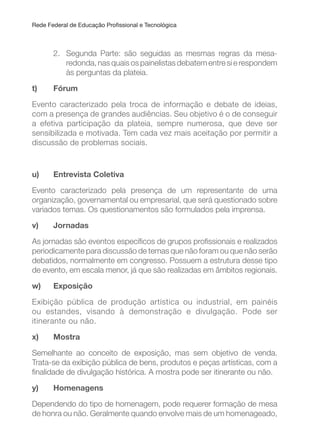 Rede Federal de Educação Proissional e Tecnológica
2. Segunda Parte: são seguidas as mesmas regras da mesa-
redonda, nas quais os painelistas debatem entre si e respondem
às perguntas da plateia.
t) Fórum
Evento caracterizado pela troca de informação e debate de ideias,
com a presença de grandes audiências. Seu objetivo é o de conseguir
a efetiva participação da plateia, sempre numerosa, que deve ser
sensibilizada e motivada. Tem cada vez mais aceitação por permitir a
discussão de problemas sociais.
u) Entrevista Coletiva
Evento caracterizado pela presença de um representante de uma
organização, governamental ou empresarial, que será questionado sobre
variados temas. Os questionamentos são formulados pela imprensa.
v) Jornadas
As jornadas são eventos especíicos de grupos proissionais e realizados
periodicamente para discussão de temas que não foram ou que não serão
debatidos, normalmente em congresso. Possuem a estrutura desse tipo
de evento, em escala menor, já que são realizadas em âmbitos regionais.
w) Exposição
Exibição pública de produção artística ou industrial, em painéis
ou estandes, visando à demonstração e divulgação. Pode ser
itinerante ou não.
x) Mostra
Semelhante ao conceito de exposição, mas sem objetivo de venda.
Trata-se da exibição pública de bens, produtos e peças artísticas, com a
inalidade de divulgação histórica. A mostra pode ser itinerante ou não.
y) Homenagens
Dependendo do tipo de homenagem, pode requerer formação de mesa
de honra ou não. Geralmente quando envolve mais de um homenageado,
 