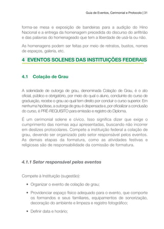 Guia de Eventos, Cerimonial e Protocolo | 31
forma-se mesa e exposição de bandeiras para a audição do Hino
Nacional e a entrega da homenagem precedida do discurso do anitrião
e das palavras do homenageado que tem a liberdade de usá-la ou não.
As homenagens podem ser feitas por meio de retratos, bustos, nomes
de espaços, galeria, etc.
4 EVENTOS SOLENES DAS INSTITuIçõES FEDERAIS
4.1 Colação de Grau
A solenidade de outorga de grau, denominada Colação de Grau, é o ato
oicial, público e obrigatório, por meio do qual o aluno, concluinte do curso de
graduação, recebe o grau ao qual tem direito por concluir o curso superior. Em
nenhumahipótese,aoutorgadegrauédispensadae,poroicializaraconclusão
do curso, é PRÉ-REQUISITO para emissão e registro do Diploma.
É um cerimonial solene e cívico. Isso signiica dizer que exige o
cumprimento das normas aqui apresentadas, buscando não incorrer
em deslizes protocolares. Compete a instituição federal a colação de
grau, devendo ser organizado pelo setor responsável pelos eventos.
As demais etapas da formatura, como as atividades festivas e
religiosas são de responsabilidade da comissão de formatura.
4.1.1 Setor responsável pelos eventos
Compete à Instituição (sugestão):
• Organizar o evento de colação de grau;
• Providenciar espaço físico adequado para o evento, que comporte
os formandos e seus familiares, equipamentos de sonorização,
decoração do ambiente e limpeza e registro fotográico;
• Deinir data e horário;
 