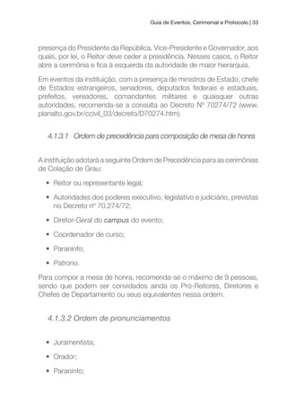 Guia de Eventos, Cerimonial e Protocolo | 33
presença do Presidente da República, Vice-Presidente e Governador, aos
quais, por lei, o Reitor deve ceder a presidência. Nesses casos, o Reitor
abre a cerimônia e ica à esquerda da autoridade de maior hierarquia.
Em eventos da instituição, com a presença de ministros de Estado, chefe
de Estados estrangeiros, senadores, deputados federais e estaduais,
prefeitos, vereadores, comandantes militares e quaisquer outras
autoridades, recomenda-se a consulta ao Decreto Nº 70274/72 (www.
planalto.gov.br/ccivil_03/decreto/D70274.htm).
4.1.3.1 Ordem de precedência para composição de mesa de honra
A instituição adotará a seguinte Ordem de Precedência para as cerimônias
de Colação de Grau:
• Reitor ou representante legal;
• Autoridades dos poderes executivo, legislativo e judiciário, previstas
no Decreto nº 70.274/72;
• Diretor-Geral do campus do evento;
• Coordenador de curso;
• Paraninfo;
• Patrono.
Para compor a mesa de honra, recomenda-se o máximo de 9 pessoas,
sendo que podem ser convidados ainda os Pró-Reitores, Diretores e
Chefes de Departamento ou seus equivalentes nessa ordem.
4.1.3.2 Ordem de pronunciamentos
• Juramentista;
• Orador;
• Paraninfo;
 