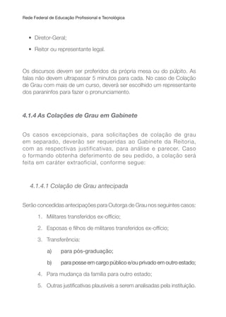 Rede Federal de Educação Proissional e Tecnológica
• Diretor-Geral;
• Reitor ou representante legal.
Os discursos devem ser proferidos da própria mesa ou do púlpito. As
falas não devem ultrapassar 5 minutos para cada. No caso de Colação
de Grau com mais de um curso, deverá ser escolhido um representante
dos paraninfos para fazer o pronunciamento.
4.1.4 As Colações de Grau em Gabinete
Os casos excepcionais, para solicitações de colação de grau
em separado, deverão ser requeridas ao Gabinete da Reitoria,
com as respectivas justificativas, para análise e parecer. Caso
o formando obtenha deferimento de seu pedido, a colação será
feita em caráter extraoficial, conforme segue:
4.1.4.1 Colação de Grau antecipada
Serão concedidas antecipações para Outorga de Grau nos seguintes casos:
1. Militares transferidos ex-offício;
2. Esposas e ilhos de militares transferidos ex-offício;
3. Transferência:
a) para pós-graduação;
b) para posse em cargo público e/ou privado em outro estado;
4. Para mudança da família para outro estado;
5. Outras justiicativas plausíveis a serem analisadas pela instituição.
 