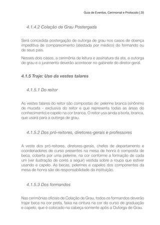 Guia de Eventos, Cerimonial e Protocolo | 35
4.1.4.2 Colação de Grau Postergada
Será concedida postergação de outorga de grau nos casos de doença
impeditiva de comparecimento (atestada por médico) do formando ou
de seus pais.
Nesses dois casos, a cerimônia de leitura e assinatura da ata, a outorga
de grau e o juramento deverão acontecer no gabinete do diretor-geral.
4.1.5 Traje: Uso da vestes talares
4.1.5.1 Do reitor
As vestes talares do reitor são compostas de: pelerine branca (sinônimo
de muceta - exclusiva do reitor e que representa todas as áreas do
conhecimento) e capelo na cor branca. O reitor usa ainda a borla, branca,
que usará para a outorga de grau.
4.1.5.2 Dos pró-reitores, diretores-gerais e professores
A veste dos pró-reitores, diretores-gerais, chefes de departamento e
coordenadores de curso presentes na mesa de honra é composta de
beca, coberta por uma pelerine, na cor conforme a formação de cada
um (ver ilustração de cores a seguir) vestida sobre a roupa que estiver
usando e capelo. As becas, pelerines e capelos dos componentes da
mesa de honra são de responsabilidade da instituição.
4.1.5.3 Dos formandos
Nas cerimônias oiciais de Colação de Grau, todos os formandos deverão
trajar beca na cor preta, faixa na cintura na cor do curso de graduação
e capelo, que é colocado na cabeça somente após a Outorga de Grau.
 