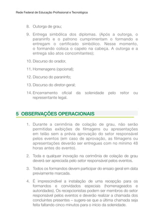 Rede Federal de Educação Proissional e Tecnológica
8. Outorga de grau;
9. Entrega simbólica dos diplomas. (Após a outorga, o
paraninfo e o patrono cumprimentam o formando e
entregam o certificado simbólico. Nesse momento,
o formando coloca o capelo na cabeça. A outorga e a
entrega são atos concomitantes);
10. Discurso do orador,
11. Homenagens (opcional);
12. Discurso do paraninfo;
13. Discurso do diretor-geral;
14. Encerramento oicial da solenidade pelo reitor ou
representante legal.
5 OBSERVAçõES OPERACIONAIS
1. Durante a cerimônia de colação de grau, não serão
permitidas exibições de filmagens ou apresentações
em telão sem a prévia aprovação do setor responsável
pelos eventos (em caso de aprovação, as filmagens ou
apresentações deverão ser entregues com no mínimo 48
horas antes do evento).
2. Toda e qualquer inovação na cerimônia de colação de grau
deverá ser apreciada pelo setor responsável pelos eventos.
3. Todos os formandos devem participar do ensaio geral em data
previamente marcada.
4. É imprescindível a instalação de uma recepção para os
formandos e convidados especiais (homenageados e
autoridades). Os recepcionistas podem ser membros do setor
responsável pelos eventos e deverão realizar a chamada dos
concluintes presentes – sugere-se que a última chamada seja
feita faltando cinco minutos para o início da solenidade.
 