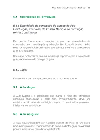 Guia de Eventos, Cerimonial e Protocolo | 39
5.1 Solenidades de Formaturas
5.1.1 Solenidade de conclusão de cursos de Pós-
Graduação, Técnicos, de Ensino Médio e de Formação
Inicial Continuada
Da mesma forma que a colação de grau, as solenidades de
conclusão de cursos de pós-graduação, técnicos, de ensino médio
e de formação inicial continuada são eventos solenes e carecem de
atos protocolares.
Seus atos protocolares seguem aqueles já expostos para a colação de
grau, exceto o ato de outorga de grau.
5.1.2 Trajes
Fica a critério da instituição, respeitando o momento solene.
5.2 Aula Magna
A Aula Magna é a solenidade que marca o início das atividades
escolares acadêmicas a cada ano. Prioritariamente, deve ser
ministrada pelo reitor da instituição ou por um convidado – professor,
intelectual ou autoridade.
5.3 Aula Inaugural
A Aula Inaugural poderá ser realizada quando do início de um curso
novo na instituição. O coordenador do curso, o diretor-geral do campus
podem ministrar ou convidar um palestrante.
 