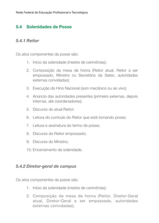 Rede Federal de Educação Proissional e Tecnológica
5.4 Solenidades de Posse
5.4.1 Reitor
Os atos componentes da posse são:
1. Início da solenidade (mestre de cerimônias);
2. Composição da mesa de honra (Reitor atual, Reitor a ser
empossado, Ministro ou Secretário da Setec, autoridades
externas convidadas);
3. Execução do Hino Nacional (som mecânico ou ao vivo);
4. Anúncio das autoridades presentes (primeiro externas, depois
internas, até coordenadores);
5. Discurso do atual Reitor;
6. Leitura do currículo do Reitor que está tomando posse;
7. Leitura e assinatura do termo de posse;
8. Discurso do Reitor empossado;
9. Discurso do Ministro;
10. Encerramento da solenidade.
5.4.2 Diretor-geral de campus
Os atos componentes da posse são:
1. Início da solenidade (mestre de cerimônias);
2. Composição da mesa de honra (Reitor, Diretor-Geral
atual, Diretor-Geral a ser empossado, autoridades
externas convidadas);
 